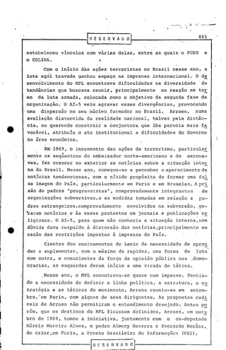 .~....:.._...---.a
                                                                                                        .
                                                 .                                                ~65
                                        [n E S E .Il V. f O O

         estabeleceu vínculos com várias delas, entre as quais o PCBR                                  e
         o COLINA.

                      Com o inicio das açoes terroristas no Brasil nesse ano, a
         luta aqlii travada ganhou espaço. na imprensa internacional.                          O de
                  i       .'
         senvolvimento do MPL encontrava dificuldades na diversidade                                 de
         tendQnc~as que buscava reunir, principalmente                      na reação em tor
         no       da luta armada, colocada como o objetivo da segunda fase da
         organizaçã~. O AI-5 veio agravar essas divergências,                       provocahdo
         'urna dispersão no seu núcleo; formador no Brasil.                   Arraes,          numa
          avaliação distorcida. da realidade nacional, talvez pela distân-
              .                                  .   .
          cia, -ou querendo construir a conjuntura que lhe parecia mais fa
          vorável, atribuía o ato institucional a dificuldades do Governo
          na área econômica.

                      Ern'l969, o incremento das açoes de terrorismo, particular
                      ,        ..
          mc~te os sequestros do embaixador norte-americano
                                                                        .
                                                                                  e de    aerona-
                                       .     ,


          res,'fez crescer no exterior as notícias sGbre a situação inter
          na 'do Brasil. Nesse ano, co'meçou-se a perceber o aparecimento de
          notici~s tendenciosas, com o nítido propósito de formar uma fal
          sa iI?agemdb.País, l?~rticularmente em Paris e em Bruxe,las A pri
                                                                    ..
          são de padr~s "progressistas", comprovadamente                    integrantes              de
                                    .                    ,


          organizações subversivas, e'as medidas tomadas. em relação a                            pa-
          dres estrangeiros ,comprovadamente                 envolvidos na subversão, ge-
         ~aram noticias,e às vezes protestos em jornais e publicaçõe~ .~~
          ligiosas. O AI-5, para quem não conhecia a situação interna, sem

    e.    dúvida dava respaldo à distorsão das notícias,principalmente
          razao das restrições impostas à imprensa do País.
                                                                                                     em


                      Cientes dos ensinamentos de Lenin da,necessidade de apren
          der a suplementar, com o máximo de rapidez, uma forma                          de     luta
          com outra, e conscientes da força da opinião pública nas                            ..
                                                                                               demo-

I         cracias, as esquerdas deram início a uma virada de tática.

                      Nesse ano, o MPL encontrava-se quase num impasse. S~ntin-

I        do a necessidade de definir a linha política, a estrutura, a e~
         tratégia e as táticas do movimento, Arraes reuniu-se em                              setem-

I
I
         bro,'em Paris, com alguns de seus dirigentes. As propostas radi
         C~iS de Arraes nao permi tir~m o entend~mento desejado., Antes p~

I        rem, que os destinos do MPL ficassem definidos, Arraes, em outu
         bro de 1969, tomou a iniciativa, juntamente com                      o     ex-deputado
         Mfircio Moreira Alves, o padre Almcry'Dezerra                 e Everardo Nor~es,

I
         de criar,em Paris, a Frente Brasileira de Informações                           (FEl).
 
