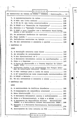 ,
            . -,.'V
                                                                                                                                                                   ···
                 .-.
                                                                                                                                                               i
                                                                                  .~n   E S E 'H V A O O                             1                                  AS

       AS TENTATIVAS DE TOMFnA DO PODER - SU~úRIO - Co~tinuação ••• IV

           7. O restabelecimento                                                  da ordem                     ...................... 126
           8. O PCS: uma linha radical                                                              •••••••••••••••••••••••••                            128
           9. O PC do B: uma linha revolucionária .••••••••••••• 128
          10. A POLOP e a "Guerrilha de Copacabana" •••••••••••• 129
          11. Br i zo 1a e a "Operaçao p ~n t ass~ go ••••••••••••••• 130
                                    -            °1                                      o
                                                                                                                                11



          12. O PORT e suas ligações com o Movimento Rural do ~ror
                                                •••••••••••••••• 7 131
              deste e com Brizola ••••••••••••• ·
          13. As pri~eiras denúncias de torturas •••••••••••••.•• 132
          14. Pega ladr~o ~ ••••••••••                            134                            0 .•••••••••••••••••••••••••




          1.5. Influências marxistas na Igreja •••••••••••••••••• 137
                                       i
                                                                                             I
          16. Um mil novecentos e ses~enta e quatro •••••••••••• 139
           ~"P!TULO II

           1965

           I. A Revolução estreita suas bases                                                                                   ..................
           2. As eleições de governadores                                                                      •••••• ~•••••••••••••••
           3.         o Ato        Institucional n9 2 •••••••••••••••••••••••••
           4. O Movimento Estudantil inicia as manifestações                                                                                      ••.•
           5. CUba e o foquisrno                               .
           6. O Pacto de Montevidéu e a Frente Popular de Liber-
                      tação         (FPL)                 • '.•••••••••••••                                _.•••           ~ ••••••••••••••••••
           7. Jefferson Cardin e as escaramuças das Forças Arma-
                      das de.Libertação.Nacional                                                            (FALN)••••••••••••.••••
           8. O ~CB: mudança para a linha de massa •••••••••••• :
           9.     A           AP transforma-se numa organização revolucionária
          1~. A POLOP e Brizola                                                   ••••••••••••••••••••••••••••••••
          11. Um mil novecentos e sessenta e cinco                                                                                       .............
           CÃPíTULO III

           1966
            .         .
           ~ •.A continuidade da política Econômica· ••••••••••••• 160
           2. O~umprimento                                       do calendário eleitoral                                                 •••••••••••• 161
           3. Nova Constituição                                                   •-;
                                                                                    ••••••••••••••••• -~.
                                                                                                      ,•••••••••••• 162
           4. O Movimento Estudantil inicia o enfrentamento ••••·164
           5. Cuba e a Tricontinental, a OLAS e a OCLAE •••••••• 165
           6. O Movimento de Resistência Militar   Nàcionalista
1             (MRMN) e a Resistência Armada Nacionalista (RAN)•• 168

1          7. Brizo1a e o Movimento Nacionalista Revolucionário
I                      (~~)      I ••••••••••••••••••••••••••••••••••••••••••••                                                                          170
                                                                                                                                     ............... 171
II         8. Acirramento da luta interna no PCB



~
     ~-----------I
       'r
                                                                              R F. S E R V AOO                                  ~~---------_...J
 
