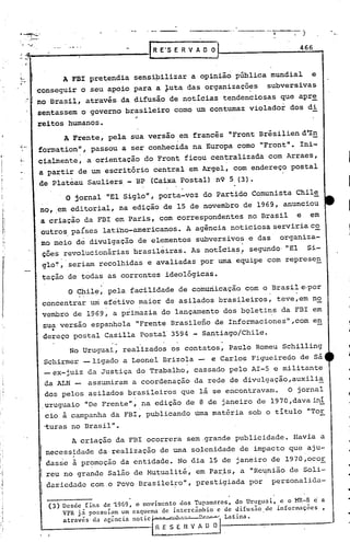 •    <4 __   •
                                                                                                               1
                .'

                                                                         R E'S E R V A O O                     466



      J~_                 A FBI pretendia sensipilizar a opinião pública mundial   e
                    conseguir o seu apoio para a ~uta das organizaçõ~s  subversivas
                . ! no Brasil, através da difusão de notícias tendenciosas que apr~
                    sentassem o governo brasileiro como um contumaz violador dos di
                         reitos humanos.                         "
                                          A Frente, pela sua versão em francês "Front Brésiliend'In
                             formation", passou a ser conhecida na Europa como "Front". Ini-
j:                           cialmente, a orientação do Front ficou centralizada com Arraes,
i'                           a partir de um escritório central em Argel, com endereço postal
                             de Plateau Sauliers - BP (Caixa postal) n9 5 (3).
                                    O jornal "El Siglo", porta-voz do Partido Comunista Chile
 ~I
                             no, em editorial, na edição de 15 de novembro de 1969, anunciou
                             a criaçao da FBI em Paris, com correspondentes no Brasil e em
                             outros.países latino-americanos. A agência noticiosa serviria c~
                             ~o meio          de
                                         divUlgação de elementos subversiv~s e das' organiza-
                              çôes revolucionárias brasileiras. As notícias.' segundo· "EI Si-
                              glo~, seriam recolhidas e avaliadas por uma equipe com represe~
                             tação de todas as correntes ideológicas.
                                           O'Chile, pela facilidade de comuriicaçãO com o Brasil e,por
                                 concentrar um efetivo maior de asilados bras~leiros, teve,em no
                                 vembro de 1969, a primazia do lançamento dos bqletins da FBI em
                                 sua versão espanhola lIFrente Brasileno de Informaciones",com en
                                      •
                                 dereço postal Casilla Postal 3594 - Santiago/Chile.
                                    No Uruguai, realizados os contatos, Paulo Romeu 5chilling
                              Schirmer -ligado a Leonel Brizola - e Carlos Figueireão de sá
                              -ex-juiz da Justiça do Trabalho, cassado pelo AI-5 e militante
                              da ALN _ assumiram a coordenação da rede de divulgação,auxili~
                              dos pelos asilados brasileiros que lá se encontravam.   O jornal
                             .uruguaio liDeFrentell,.na edição de 8 de janeiro de 1970 ,dava inÍ
                              cio à campanha da FBI, publicando timamatéria sob o titulo "Tor
                                 ·turas no Brasil".
                                       A criação da FBI ocorrera sem.grande publicidade. Havia a
                                 necess~dade da·realizacão de uma solenidade de impacto que aju-
                                 dasse à pr?mocão da entidade. No.dia 15 de janeiro de 1970,ocoE
                                 reu no grande Salão de Mutual~té, em Par,is, a llRel,tniã,o 50li-
                                                                                         de
                                 da~icdadc com o povoBrasilei~o",  prestigiada por p~rsonalida-

                                  (3)     Desde fins de ~969, o movimento dos Tupa~1ros,  do Uruguai,  c o MR-8 c a


                                          a través   da agência not ic   I
                                          VPR já possuíam um esquema. de intercâmbio
                                                                         ~<~
                                                                                     e de difusão.
                                                                               .~••; -~   -V :-~-
                                                                                                   de infor~'lçõcs
                                                                                                    ~I
                                                                                                     Latina.
                                                                                                                   ,



                             ,    i
 