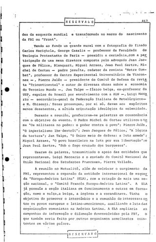 .-
•.....                                  1R E S E R V A L O                                     467
                                        ,-
         des da esquerda mundial                      e trãnsformada no marco do       nascimento
         da FBI ou "Front".
                                                 ••
                       Tendo ao fundo um grande mural com a fotograf~a do finado
         Carlos Marighcla, George Casalis -                      professor da Faculdade        de
         Teologia Protestante de Paris -                      presidiu a cerimônia,com      a par
         ticipação de urna mesa diretora composta pelo advogado Jean Jac~
         ques de Félice, Blanquart, Miguel Arraes, Jea~ Paul Sartre;' Mi-
         chel d~ Certau -            padre jesuita, redator da revista "Notre Com-
         bat", professor do Centro Experimental Universitário de Vincen-
         nes j
                  _,     Pierre Jalée -          presidente do Comi tê de Defesa da revis
         ta "Tricontinental", e autor .de diversas obras sobre a                         economia
         do Terceiro Mundo -,             Jan Talpe - fisico belga, ex-professor da
         US!?, expulso do Brasil por envolvimento 'com a ALN -, Luigi t-lacca
             1


         rio'-          secretário-geral 'da Federação Italiana de Metalúrgicos~
         ~ .z.L
              Ghisen~i" Essas presenças ~ por si só ~ davam aos espir itos
         m~nos'dcsatentos, a nitida or~entação ideológica da solenidade.

                       Durante a reunião, proferiram-se paiestras em consonância
         com o objetivo do evento. O Padre Michel de Certau utilizou o te
         ma "Os militares no poder: o poder contra o povo" i Pierre Jalée,
                                      -                                            '


         "O imperialismo lhe'destrói"; Jean Jacques de Félice " "A'lógica
                                             ,                                                  '




         da tortura"; ~an Talpe, "O únic? meio de defesa: a' luta armada";,
         Migriel Arraes, "O povo brasileiro na luta por sua libertação"ie
                         ,       ,



         Jean Paul Sartre, "Sob o fogo cruzado dos burgueses".

                       Usaram da palavra, transmitindo o apoio das entidades que
         representavam,         Luigi Maccario e o enviado do Comitê Nacional da
         União Nacional dos Estudantes Franceses, Pierre Vallade.

                       A reunião no Mutualité, além de celebrar o surgimento                   da
         FBI, representou a expansão da e~tidade internacional de esquer
         da "Europa-América Latina"                     (ELA), com a criação de mais uma se-
         ção nacional, o "Comitê Francês ,Europa-América Latina".                          A   ELA      c
         já'possuia a seção italiana em funcionamento e outras em forma-
         çao, como a suiça,a belga, a inglesa e a escandinava. Tinha                                o
         objetivo de promover o intercâmbio e a comunhão de interesses en
         tre os povos europeus e latino-americanos,                     auxiliando a lutadas
         organiz.:l.ções
                       comunistas na América Latina. A ELA ampliaria                           as
         campanhas de informação e dtfamação desenvolvidas pela PBI,                                o
         que também seria feito por .out~os organismos semelhantes                          exis-
         tentes em v5rios paises.


 I-------------i_~~_r: _s .. ~,)_~J--------------
                           ~
                        _~_"~~
 