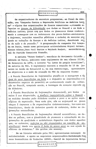 ,   .                ",


                                                                                        468
•...
  -----------1                         RS E
                                        E'       R V A O O:


          Os organizadores do encontro propuseram" ao final da reu-
 nião, uma "Campanha Contra a Repressão ,Política na América Lati
 naM --típica das organizações . de frente comunistas -,visando a:
                  ..   .   ..    ..           .
 "a.poia.1L a..6'60ILca..6 'del.-i.beJr::ta.cã.o que. l.u.t,!-mno BILa..6-i.l. em ;foda. a.
                                                                             e
 AmêlLica. La..tina.; óa.zelL com , que todo.6 0.6 nlLa.nce.6e.6 .tomem conheci-
                            ,



 mento    e. comunguem       com 0.6 .i..ntelLe.6.6e.6do.6 POVO.6 la.t-i.no-a.melL.i..ca.no.6;
 e in60ILma.lL, .6u~c.i..ta.1L Leuniõe.6 públ.i..ca..6 e e~tuda.1L de ma.neilLa. plL~
                                l
 6u.nda. a..6 lLela.c;.õe.6 da. EUIr:0pa. e. da. AmêlLica. La.tina., ducoblÚncÍo         mei
 o~ de a.c;.ã.oe de plLe.6.6ã.o." A programação da campanha foi traça-
 da em Paris, tendo como principais articuladores Miguel Arraes,
                    ,                                                 '


 Almino Afonso,Jean Paul Sartre e Waldech Rocpet, secretário-g~
 ral do Partido Comunista Francês.
       A revista "Notre Combat   mensário do Movimento Cristão,
                                           ll
                                             ,


 editada em Paris, publicou corno suplemento de seu número 37/38,
 de fevereiro de 1970; o livreto "La lutte de peuple bresilien",
 de autoria da FBI. O suplemento narrava a reunião de 15 de ja-
 neirbno Salão de Mutualitée,' na sua contra-capa,    apres,el1tava
 os ~bjetivos e o modo de atuação' da FBI da seguinte 'forma:
 _ A FlLente      BlC.a..6-i.leúr..a. lnóolLma.'c;.õe.6 pJt.opõe.-.6e a. a.~.6eguJt.a.Jt. 'd!!:,
                                   de                                                   a.
                           .       .       . .

                                      em
 '~~'a. 'do' 'pOvo bti.a..6-i.!e.J.Ji.o 'l,cita. e a. dióundiJt. a..6 inóoJt.ma.cõe.6. e O!:J
  documento.6     ca.~a.~e.6 de. pe.Jt.miti~' um cpnhecimen~o         exa.to da. !:Jitua.-
  cã.o no BJt.a..6il, Jt.ompe.ndo a..6.6i~, a. 6a.Jt.Jr..a.gema. cen.6uJt.a. impo.6ta. P!!:,
                                                               d
  la. dLta.dutr..a.•
          •
  _ A FJt.ente Btr..a..6llellLa.de InóoJt.ma.cõe.6 dinuncia.tr..i, poJt."todo.6
      .                   .                 .                       .
                                                                                           0.6
  m~io.6  a    .6ua. di.6po.6icã.o, d 'do~Zriid 'i~~eti.ia.li~td      ~dbti.e: 'o Btr..a..6ll,
  a..6 medlda..6 toraa.da..6 pela. dl:ta.dutr..a.conttr..a. o povo e a..6 a.cõe.6 e.6pe-
  cZ6lca..6 de lLeplr.~.6.6~o. Pa.ILa. e.6te 6lm: ela. .6e e.6óolr.ca.lLi em           6a.zetr..
              a
  chega./r.. lmpJt.en.6a. e ã:.6 olLga.n.tza.cõe..6 -i.nte.tr..na.c.lona.l.6,bem c.omo a.o.6
   b~a..6lleltr..o.6, ta.nto do .tntelLlolL qua.nto do extelL.tolL, toda..6 a..6 -i.n-
 ,60ILma.cõe.6 nece.6~ilL.ta.'.6.
  _ A Ftr..ente BJt.a..6-i.le.tJt.a. Inõotr..ma.cõe..6 àbtr..-i.lLi.6ctr..itõtr..lo.6, em to-
                                 de                               e
  dos o~ pa.Z.6e..6, com a. 6lna.l-i.da.de de ptr..omovetr..a. citr..c.ula.cã.o de ln-
  óOlLma.cÕe.6 de qua.~lda.de     e ~!:Jta.belecelL llga.cõe.6  com todo.6 a.quele.6
  que, no extetr..lotr.." e.6tejdm 'ou nã.dotr..ga.niiddo.6    em comit~.6     de  a..6-
  .6-i.hi~"c.ia.: da.ndo .6eu apo.to ã: luta. de no.6.6O povo ou .6ua. a.juda. ã:.6
  vZtima..6 da. dLta.dutr..a.." (Os grifos são nossos).
                                                 ,              '


        Em um livreto editado pela,FBI; apresentaram mensagem   de
  solidariedade e apoio as seguintes organizações: OonfedcraçãoFrun,
  cesa Democrática do Trabalho (CFOT), Comitê de Iniciativa Belga
 