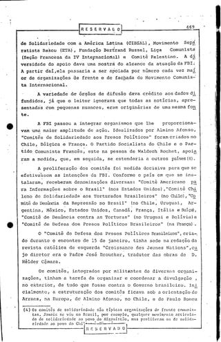 469


    de Solidariedade com a América ,L~tina (CIBSAL), Movimento                                      Sep~
                                    .                  ,    ~
    ratista Ba~co (ETA), Fundação Bertrand Russel, Liga                                     Comunista
    (Seção Francesa da IV Int~Fnaciortàl) e                                  Comitê Palestino.      A di
    versidade ao apoio dava uma mostra do alcance da atuação daFBI:'
    A partir dai ,ela passaria a ser apoiada por número cada vez mal
    or de organizações ãe frente e de fachada do Movimento Comunis~
    ta Intérn~cional.
                A variedade de órgãos de difusão dava crédito aos dados di
    fundidos, já que o leitor ignorav~ que todas as noticias, apre~
    sentadas com pequenas nuances, eràm originárias de uma mesma fon
    te.
                 A FBI passou a integrar organismos que lhe                              proporciona-
    vam umá màior amplitude de ação. Idealizados por Almino Afonso~
    "Comitês de Solidariedade aos Pre~os Po,liticos" foram criados no
    Chile, Bélgica e França. O Partido Socialista do Chile e o Par~
    tido Comunista Francês, este na pessoa de Waldech Rochet, apoi~
    ram a medida, que, em seguida, se,estenderia a outros paises(4).

                 A proliferação          dos comitês foi medida decisiva para que se
    efetiva~sem           as intenções da FBI. Conforme o pais em que se in5-
    ,              .
    talaram, receberam denominações diversas: IlComitêAmericano                                         p!:.
    ra Informações sobre o Brasil"                         (nos Estados Unidos) ,"Con~i ê Ch-i
                                                                                      t
    leno de Solidariedade' aos Torturados Brasileiros"                                   (no Chile) "Co
                                                                                                   ,
    mitê de Denúncia da Repressão no Brasil"                             (no Chile, Uruguai,          Ar-
.                               o




    gentina, México, Estados Unidos, Canadá, França, Itália e SuI.ça),
                                                                         •




    IlComitê de Denúncia contra as Torturas"                                 (no Uruguai e B~lI.via)e
    "Comitê de Defesa dos Presos Politicos Brasileiros"                                    (na França).

                 o IlComitê de Defesa dos Presos. Poli t'icosBrasileiros",ria-o
                                                                         c
    do durante o encontro de 15 de janeiro, tinha sede na redação da
    revista católica de esquerda "Croissance des Jeunes Nations",cu
    jo diretor era o Padre José Broucker, tradutor das obras de                                         D.
    Hélder Cªmara.

                 Os comitês, integrados por milit~ntes de diversas org~ni-
        zações, tinham a tarefa de organizar c coordenar a divulgaç50                                        ,
    no exterior, de tudo que fosse contra o Governo brasil0iro.                                        Ini
        cialmentc, a estruturação dos comitês ficava sob a orientação de
    Arraes, na Europa, dd Almino Afonsó, no Chile, e de Paulo Romeu

        (4)   Os comi.tês de solidariedade       são tJ.plC:1.S orlj.:miznções    de frente     cOlllunls-
              tns. J.'lm:1.i~;se vi.u no nrnsil,    por exemplo,     qU.11quC'r l1lovinC'nto :1.rticula-
              do de zolidnri.ccL:lCle no povo do Afr.nni[;t:io,      mas prolifernm      ar; de solida-
              ríedntlc  ao povo do Chi'~'--':~-":~'l
                                            H E ~:; E n V   r, () ~-----------_-':_--'
                                             --------- -~-
 