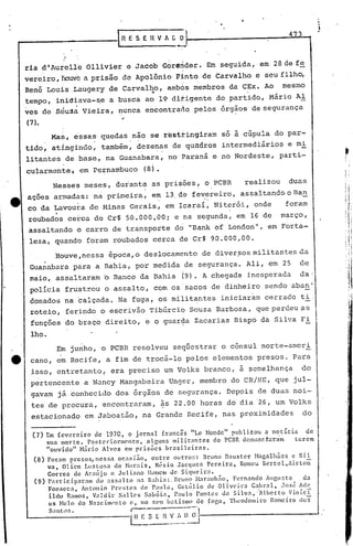 ·••,
                                                                                                4 3



      ria d'Aurclle Ollivier e Jacob Gdrsnder. Em seguida, em 28de fe
      vereiro, flouve prisão de Apolônio' Pinto de Carvalho e seu filho,
                    a
      René Lou~s.Lhugery de Carvalho, ambOs membros da CEx. Ao
                                   ~                    .  .
                                                                                              mesmo
      .tempo, iriidiava-~e a busca ao 19 ditigente do partido, Mário Al
      ves de SÓu~a Vieira, nunca encontra~o pelos orgaos de segurança
      (7 ).
                  Mas, essas quedas nao se restting1ram só à cúpula do par-
      tido, atingindo, também, dezenas de quadros intermediários e mi
      litantes de base, na Guanabara, no Paraná e no Nordeste, parti-
      cularmente, em Pernambuco                 (8).
                                                                                                                  •
                                                                                                                  f




            Nesses meses, durante as prisões, o PCBR   realizou duas
      açoes armadas: na primeira, em 13.de fevereiro, assaltando o Ban
                                               .        .
                                     em Icaraí, Niterói, onde    foram
      co da LaVou~a de Minas Gerais,
                  .
       roubados cerca de Cr$ 50.000,00i e na segunda, em 16 de março,
       assaltando b carro de transporte do "Bank of London", em Forta....,
       leza, quando foram roubados cerca de Cr$ 90.000,00.
                  'Houve,nessa época, o deslocamento de diver!,>os
                                                                 mili tante.sda
              .
       Guanabara pâra a Bahia, por medida de segurança. Ali, em 25                                  de
       maio, assaltaram          o   Banco da Bahia                (9). A chegada inesperada        da;
       polícia .frustrou o assalto, com os sacos de dinheiro sendo aban"
       donados na calçada. Na fuga, os militantes iniciaram cerrado ti.
       roteio, ferindo o escrivão Tibúrcio Souza Barbosa, que perdeu as .
                                                                                                                      I
                                                                                                                      I,'
       funções do braço direito, e o guar~a Zacarias Bispo da Silva Fi
       lho.
                   Em junho, o PCBR resolveu seqüestrar o cônsul norte-ameri
.4t    cano, em Recife, a fim de trocá-lo pelos elementos presos. Para
       isso, entretanto, era preciso um Volks branco, à semelhança                                  do
       pertencente a Nancy Mangabeira Unger, membro do CR/NE, que jul-
       gavam já conhecido dos órgãos de segurança. Depois de duas noi-
       tes de procura, encontraram, ~s 22.00 horas do dia 26, um Volks
        estacionado em Jaboatão; na Grande Recife, nas proximidades                                 do

        (7) Em fevereiro      de 1970, o jornal     francês     "Lc Honde" publi.~ou a notÍcia     de
              sua morte.   Postcl-iorlllC'nte, alguns milit:mtes      do PC13Rdenunctanim      terem
              "ouvidol' H:írio Alves em prisões       brasileiras.
         (8) Foram presos, nessa ocnsi50,          entre  outros:   Bruno Dnuster Hagalh5cs        e Sil
             va, Olicn LlIsLosn de Hor:lis,         N(~sio Jacqllcs Pereira.     Romeu J3ertol,Airton
             Correa de Ar:lújo c Juliano          Homem Je Siqueira.
         (9) Particip:lr:lm    do assnlto    11:1 Bahia:. Bruno Har:mhZio, Fernando AUGusto . da
             Fonseca,      Antonio Prestes     de Paula,   Getúlio   de Oliveil:a   Cnbr:ll,  Jos~ idc
             ildo Ramos, Valdir       Salles     Sab6ia,  Paulo rontes    da Silvn,~lberto       VinfcT
             us HeJo do Nascimento         c, no scu b:ttismo de fo('.o, Thcodomiro Romeiro do::;
              Santl)S.                     r---               ---I
                                          ~~S     E    n       ~_.~~_D_~
 