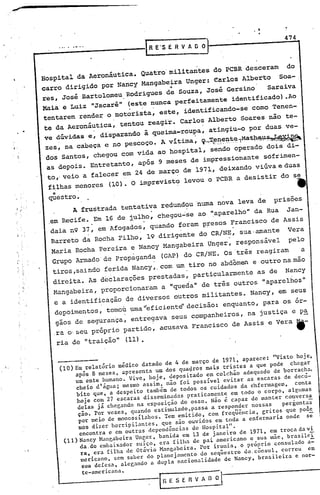 ,
                                                 IR       E'S E R V A O    0]_--------4-7-4 ...
                                                           do peBR desceram   do
               Hospital da Aeronáutica. Quatro: militantes                  Soa-
                                                           earlos Alberto
               carro dirigido por Nancy Mangabeira Unger:
                                                ••
               res, José Bartolomeu,Rodrigues de Souza, José Gersino     Saraiva
               Maiá' e Luiz "Jacaré" (este nunca perfeitamente identificado) .Ao
                                      . .             '

                tentarem render o motorista, este, identificando-se como Tenen-
                te da Aeronáutica, tentou reagir. Carlos Alberto Soares não te-
                                 ,                                         '

                ve dúvidas e, disparando à queima-roupa, atingiu-O por duas ve-
                   ,                                                   .
                zes, na cabeça e no pescoço. A vitima, ~,;~~~~~~~~a~~~~~~
                dos Santos, chegou com vida ao hospital, sendo operado dois di-
                as depois. Entretanto, após 9 meses de impressionante sófrimen-
                to •.veio a falecer em 24 de março de 1971., deixando viúva e duas
                 filhas menores (la) o imprevisto levou o PCBR a desistir do se
                                    .•

                qÜestro•                                                                       •
                      A frustrada tentativa redundou 'numa nova leva de                  prisões
                ,em Recife. Em 16 de julho, chegou-'se ao· ".aparelho" da Rua Jan-
                              .            .
                daia n9 37, em Afogados, quando foram p~esos Francisco de Assis
                            .            .          .            .
                 Barreto da Rocha Filho, 19 dirigente do CR/NE, sua ,amante Vera
                 Maria Rocha Pereira e Nancy Mangabeira Unger, responsável     pelo
                 Grupo Armado' de propàganda (GAP) do CR/NE. Os 'três reagiram    a
                 tiros ,saindo ferida Nancy,. com um tiro no abdômen e outro na máo
                                  .                   .
                  direita. As declarações prestadas, particularmente as de Nancy
                .Mangabeira, proporcionaram a "queda" de trés outros "aparelhos"
                  e a identificação de diversoS outros militantes. Nancy, em seus
                  depoimentos, tomoU uma'~ficiente'decisáo: enquanto, para os ór-
                   gãos de segurança, entregava seus companheiros, na justiça e p~
                  .ra o' seu próprio partido, acusava Francisco de Assis e Vera                it-
                  ria de "traição" (11) •


                       (10) Em relatório médico datado de 4 de março de 1971, aparece: "Visto hoje,
• 1"
                            após 8 meses, apresenta um dos qua~ros mais tristes a que pode chegar
                            um ente humano. vive, hoje, depositado em colchão adequado de borracha.
                            cheio d'água; mesmo assim, não foi possível evitar as escaras de decú-
                            bito que, a despeito também de todos os cuidados da enfermagem,     conta
                             hoje com 27 escaras disseminadas praticamente em todo o corpo, algumas
                             delas já chegando na exposição do osso. Não é capaz de manter conversa
                             ção. por ve.es, quando estimulado,passa a responder nossas     perguntas
                             por meio de monossílahos. Tem emitido, com freq~ência, gritos que poa~
                             mos dizer horripilantes, que são ouvidos em toda a enfermaria onde se
                              encontra e em outras dependências do Hospital".
                        (11) Nancy Mangabeira Ungcr, banida em 13 de janeiro de 1971, em troca da vi.
                              da.do embaixador suíço, era filha de pai americano e sua mãe, brasilei
       i   I
                              ra, era filha de Otávio Mangabeira. Por ironia, o próprio consulado a~
                              mericnno, sem saber do planejamento do seq~estro do.c~nsul, correu em
                               sua defesa, nle~ando a dupla nacionalidade de Nancy, brasileira e nor-
                             te-americana.
                                                           IR E S E~   V A D   ~l
 