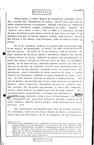 475



         Nessa época, o PCBR, depois d~ sucessivas reuniões, deci-
diu, através dos IIDocumentos de .:rul~o",
                                         partir para uma linha de
cunho essencialmente militarfsta, fazendo crítica~ ao "imobili~
mo do CC". Resolyeu, também, incrementar as ações                                armadas        em
"frente" com o MR-8, ~ ALN, a VPR e o MRT, e a continuar envia~
do seus militantes pafa fazer cursos de guerrilha em Cuba, ã s~
melhança;dos que já haviam seguido viagem, como Antonio                                   Duarte
dos Santos e sua amante Jeny Waitsman, além de Avelino Bioni Ca
pitani.

      Em 11 de setembro, membros da organização assaltaram o Ba~
co do Brasil, em Maranguape, no Ceará, de onde roubaram cerca dc
Cr$   2oo.dOOíoo     ..   Na noite de 27 de outubro, três militantes                           do
PCBR, Getúlio de Oliveira Cabral, Theodomiro Romeiro dos Santos
e Paulo Pontes da Silva, "cobriam uniponto                       U
                                                                     nas proximidades do
Posto são Jorge, situado na Avenida Vasco da Gama, em Salvador,
quando, de um Jeep Willys, desceram quatro agentes que lhes de-
ram voz de prisão. De imediato, Getúlio saiu correndo,sendo per
seguido por um dos agentes, trocando tiros. Os outros doisfo-
ram presos, sendo colocados no banco traseiro do Jeep, o                                   pulso
direito de Theodomiro algemado no puiso esquerdo de Paulo                                   Pon-
tes.    Os três agentes s~biram no veiculo e conduziram-no,                                   por
uns 30 metros, em direção aos tiros, para auxiliar na captura do
Getúlio.         Nesse intervalo, Theodomiro retirou um                       revólver Tau-
rus, calibre .38, da pasta que portava, e, com a mao                                   esquerda,
             .                 .
atirou, pelas costas', no agente que saia do Jeep. Morria                                   ali,
traiçoeiramente assassinado, o Sargento da Aeronáutica                                    W~lJ
~~~dê~~m~                 deixando viúva e dois filhos menores. Ato~onti
nuo, Theodomiro deu                mais dois disparos, ferindo o agente da Po.
licia Federal, Amilton Nonato Borges, sendo dominaQo pelo outro
policial   (12).

        Tal assassinato desencadeou nova leva de prisões em Reci-
fe e Salvador, além das de Elinor Mendes de Brito e Alberto Vi-
nicius Melo do Nascimento, em 29 de novembro, 'cm Pato Branco,no

                                                                                   •

(12) Pelo crime,    Theodomiro foi condenado à morte, pena essa comutnda                     para
     prisão   perpétua   c, posteriormente,        par.:l 8 anos. Em 17 de <l.ljostodc19i'9,
     fugiu da penitenciária      da Bahia, conseguindo            asilo  na !uncÍ.3tura    Apos-
     tólica   c obtendo s'11vo-contluto      p.:lr<l o exterior.      Depois de P:1SS;ll:      al-
     guns anos (>11 Paris,   TheodomÍ.ro regressou         ao Brasi.l CI1 s(!tC'llIhro ele 1985.
     Recebido COlllO   herói,   dl'cl'-ll:OU qUl' irin    filinr-se     ao rT c que nao se ar
     rcpendia   rIo nto que h.lvin praticado.


                                   EE   S E   n   V ~   o__~
 