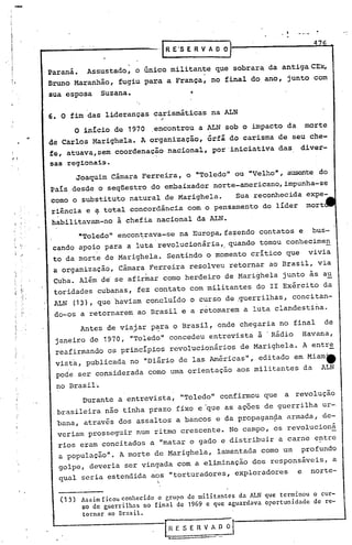 4
                                       "IRE"SERVADO}

      .Paraná. Assustado, o único militante que sobrar~ da antiga CEx,
       Bruno Maranhão, fugiu para a Franca, no final do ano, junto com
       sua esposa   Suzana.

       6. O fim das lideranç~s carismáticas na ALN
                                 , ,




             O inIcio de 1970 .encontrou a ALN sob o impacto da morte
,,'    de Carlos Marighela. A organização, órfã do carisma de seu che-
       fe, atuava,sem coordenação nacional, por 'iniciativa das diver-
       sas reg1.ona1.s.
             Joaquim Cãmara Ferreira, o "Toledo" ou "Velho", ausente do
       País.desde o seqüestro do embaixador norte-americano, impunha-se
      .como o substituto natural de Marighela.   Sua reconhecida expe-
       riência e ~ total concordância com o pensamento do líder mort
       habilitavam-no à chefia nacional da ALN.
             "Toledo" encon~rava-se na Europa,fa~endo contatos e bus-
       cando apoio para a luta revolucionária, quando tornou conhecimen
       to da morte de Marighela. Sentindo o momento critico que vivia
       a organização, Câmara Ferreira resolveu retornar ao Brasil, via
       Cuba. Além de se afirmar como herdeiro de Marighela junto às au
       toridades cubanas, fez contato com militantes do 11 Exército da
       ALN (13), que 'haviam concluído o curso de ,guerrilhas, concitan-
       .do-os a retornarem ao Brasil e a retomarem a luta clandestina.
              Antes de via)ar p~ra o Brasil, onde chegaria no final de
        janeiro de 1910, "Toledo" concedeu entrevista à .Rádio Havana,
        reafirmando os principios revolucionários de Marighela. A entre
        vista, publicada no "Diárío de las Américas", editado em Miam_
        pode ser considerada como uma orientação aos militantes da ALN
        no Brasil.
              Durante a entrevista, "Toledo" confirmou que            a revolução
        brasileira não tinha prazo fixo e "que as açoes de guerrilha ur-
        bana, através dos assaltos a bancos e da propagan~a armada, de-
        veriam prosseguir num ritmo crescente. No campo, os revolucioná
        rios eram concitados a "matar o gado e distribuir a carne entre
        a população". A morte de Marighela, lamentada corno um profundo
        golpe, deveria ser vingada com a eliminação dos responsáveis, a
        qual seria estendida aos "torturadores, exploradores    e norte-

         (13) Assim ficou conhecido o grupo de militnntes da ALN que terminou o cur-
              60 de guerrilhas no final de 1969 e que aguardava oportunidade de re-

              tornar no Brasil.
 
