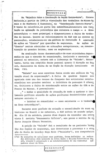 -
 i   '




                                                                                       I       •




                n                             .      r R E'S   E R V A   o o   I               ~    a
                i'         No "'~latório  Sobrea Coordenação RegiãoCentro-Norte" ficava
                                                              da                           I


                     definida,a' partir de 1969,a vinculação dos trabalhos de MinasGe
                         .                              ....-
                                  .   -..                                 ...
                     rais e do Nordeste à Guanabara, na ' "Coordenação Centro-Norte".
                                                     . .,
                     O texto do relatorio,em parte uma aUOXx~ticaAenunciava uma vaci
                     lação na aplicação da ~stratégia que colocava o campo - a área
                     estratégica -- como principal e d~agnosticava a falta de traba-
                     lho de massas. Quanto ao relacionamento da ALN com as, outras or
          .•.
                     ganizações, estabeleceu-se' uma políticade restrição à execuçao
                     de ações em "frente" por questões de segurança.     As açoes em
                     "frente" seriam admitidas em situações excepcionais, na concre-
                     tização d~ grandes feitos, corno os seqüestros.
                            Da avaliação dessa documentação e de suas atividades, depre-
                      endia-se que o comando da organização, incluindo o controle d
                      pessoal n<;> xterior, estava sob a liderança de "Toledo". Entre-
                                 e
                      tanto, havia uma reb~ldia desse pessoal quanto à direção no Bra
                     ·sil, decorr~nte da falta de um órgão de direção localizado      em
                     Cuba     (16).

                            "Toledo" nos seus escritos, fazia ainda urna análise da si         11


                     tuação atual da organização". A falta de quadros legais era
                     apontada como uma das causas da fraqueza das estruturas re~olu~
                     cionárias'nos grandes centros e inibidora da passagem à ofensi
                     va. Criticava a falta de coordenação entre as ações do GTA e da
                     Frente de Massas. E preconizava:
                            n   mudar a qualidade de atuação, de modo a queqrar o iso-
                          •
                     lamento político através de açoes políticas desenvolvidas pelos
                     setores sociais; e
                             - iniciar ou consolidar               caso existente -   o trabal~
                     na area estratégica".




                      (16)   Na tentativa de solucionar esse problema, foram definidas as voltas
                             dos militantes João Leonardo da Silva Rocha e Ricardo Zarattiniao Bra
                             sil, visando~ preparação e ao estabelecimento de uma liderança    que
                             pudesse atuar em ~uba.

                                                    RESERVADO
                ,.    }
 