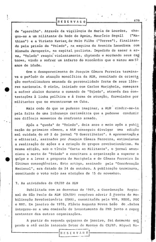 ,
     .....
       ------------f
I
i'
                                                                                                                479
                                           H E S E H V A G O


      de "àparelho".          Atravis       da vigiiãn~ia           de Maria       de Lourdes,             che~
      gou-se    a um militante' da Rede de Apoio,                         Mauricio       Segall          ("Ma~
      thias")     e a Viriato            Xavie~    de'Melo       Filho        ("Torres"),       finalizan-
      do pela     prisão      de "'roledo", na esquina                   da Avenida       Lavandisca com
      Alameda. Javaperis,            na capital        paulista.          Impedido       de sacar       a ar-
                      ~              ~                                                                                .
      ma,    "Toledo"       reagiu       violentamente,          ch-Etando e mordendo               seus        caÉ.
      tores,    vindo      a sofrer        um infarto       do miocárdio           que o matou         aos 57
      anos de idade.

               COm 6 desaparecimento                de Joaquim          C5mara     Ferreira         termina-
      va o petiodo         de atuaçâo        monoliticada              ALN,     resultado     da orient~
      çao ccnf.raiizadora            emanada       da personalidade              forte    de seus       líde-
      res nacionais.          O ciclo,       iniciado       com Carlos           Ma~ighela,         começara
                                                                                                           '.
      a sofret     abalos      durante       o comando          de "Toledo",          atravis       das con-
      testaçõés       à linha política             e à forma de atuação,                 formuladas             por
      militantes       que se encontravam              em Cuba.

               Màis    cedo    do que se pudesse                imaginar,        a ALN      cindir-se-iá
      pela    falta    de urna liderança            carismática           que a pudesse             conduzir
      nos difíceis         momentos        do confronto          armado.

               A.pós a "queda"           de "Toledo",           dois     anos    e meio     apos      a publi
      caça0    do primeiro         número,        a ALN conseguiu             divulgar        uma      edição
      mal cuidada, do n9 2 do jornal                   "O Guerrilheiro".               A apresentação.e
      o editorial,          assinados       por Joaquim          Câmara       Ferreira,       estimulavam
      a realização          de ações       e a criação          de grupos        revolucionários.                Na
      mesma    edição,       sob o titulo          "Carta       ao Militante",           o jornal       anun-
      ciava    a morte       de "Toledo"          e concitava           a organização         a superar           o
e     golpe    e a levar       a pr:oposta de Marighela                   e de Câmara         Ferreira           às
      últimas     conseqü611cias.           Este    artigo,       assinado         pela     "Coordenação
      Nacional",          era datado       de 24 de outubro.              A publicação          terminava"
      concitando          o voto    nulo    nas eleições          de 15 de novembro.


      7. As atividades             da CR/SP       da ALN

               Debilitada          com as derrotas          de 1969, a Coordenação                     Regio-
      nal de são Paulo             da ALN     (CR/SP)      res~lveu        aderir      à .frente de Mo-
      bilização       Revolucion5ria              (FMR), tonstituida             pela VPR,       REDE,          POC
      c MRT.    Em janeiro          de 1970,       F15vio       Augusto       Neves    Leão      de    .Sales
      integrou-se          a uma comissão          de levantamento              da FHR junto          a repre
      sentantes       das outras          organiz~ções.

               A partir· da segunda               qu~nzena       de janeiro,          foi durul1lonte
                                                                                                    gol
      pendo    o at~ enl50          intocado       Setor    de Massas           da CRISP.       Miguel          Na-

     '---------------r;;;:
                        L_---.-
                                                  S [ I~ V :.    (~'!-------------...;-.-.
                                                                __
                                                                 -_-1
 