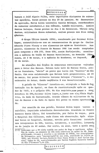 4. "
                                                                                                          '..
                        .                          IR E'S E R V A O O   J
         kamura     e José Alprin        Filho,        este importante        dirigente        do subse-
         tor operário,         foram presos         no dia 29 de janeiro.             No      desenrolar
         da operação,         Maria    Luiza   Locàtelli       Garcia       Beloque,
                                                                                   ,
                                                                                           coordenadora
     "                    ,



         do subsetor     estudantil,e          sua c~nhada,          também militante,                 Leslie
         Denise     Beloque,       foram presas         no dia 2 de fevereiro.               Vãrios      estu
         dantes,     militantes        desse,subsetor,         seriam       presos     nos dias         subse
         qUentes.
..
,
                  O Grupo Tático         Armado        (GTA), coordenado        por Guiomar             Silva
         Lopes,    reconstituiu-se         com os remanescentes               do grupo       de        Carlos
         Eduardo    Pires Fleury         e com elementos           que agiam na Guanabara.                Aos
         poucos,     e~ement6s        da Frente        de Massas     (FM) iam sendo            cooptados
         para comporem        o GTA (17). Esse GTA~ .assim forta~ecido,                              assalta-
         ria a agência do União dê Bancos Brasileiros, na Avenida   Jàba-
         cuara" em 2 de março, e a a~ência do Bradesco, no Jaguaré,     ~
         20 de março.
                  As 'atenções dos órgãos               de segurança        continuavam              voltadas
                               .                .
         para,o     Setor das Massas.          Nelson      Luiz Lott de Morais               Costa,      pre-
         so na Guanabara,           "abriu" ,um pont?        que teria        com '''Alencar'' são
                                                                                             em
         Paulo. Com essa colaboração                   que Nelson     Lott proporcionou,                em 20
         de março,     foi preso        Gilberto        Luciano     Beloque     ("Alencar"),            o co-
         ordenadordo          Setor,    dando 'seqüência           à sua desarticulação.
                   A prisão 'de "Alencarll             irradiou-se,     atingindo          a Rede de Sus
         tentação     (ou de Apoio),           em fase de reestruturação'               após'as          que-
         das de 1969,         e o próprio       GTA. No dia seguinte ,eram pre.:'5as coor
                                                                                  'a
         de~adora     do GTA,Guiomar           Silva Lopes,e,junto             com ela,Sónia            Hipó-
         lit9, da Rede de Sustentação.                   Grande     numero     de militantes            do Se
         tor de Massas         e ,da Rede de Apoio           foi preso        na mesma       oportunid1t
         de.
                   Por ocasião        de sua prisão,         Guiomar      Silva      Lopes      tentou          o
         suicidio,     ingerindo        substância        desconhecida.         Atendida        no Pronto
         Socorro     Santa Lúcia,        foi transferida,            por falta de vagas,                  para
         o Hospital      das Clinicas,          onde ficou         sob observação.           Após        algu-
         mas horas no hospital,             Guiomar,       movida     pelo     fanatismo             incutido
         nos integrantes           do GTA, tentou,          novamente,        o suicidio,            lançando
         se da janela do 49 andar.                  Por sorte,      ou azar,      teve a queda            amor
         •( 1 7) Lembramos que a f}! tinha também seu poder de fogo e realizava    ações •
                 Via de regra, um elemento do GTA dava cobertur~ às ações da F~ •.Exem-
                 plificando, citamos o assalto a um so~dado da FPESP, nas prox1m1dades
                 do Ibirapuera, para lIcxpropriação','dcsua arma, realizado x:o início ~e
                 1970, por niroaki TOl'igoc,Ven3:ncio Dias Costa Fil~o e Josc Carlos Gl~
                 nini, todos da r1I, supervisionados por Carlos Eugcnio Sarmento Coelho
                 da Paz ("Clcmcnte"),do GTA.

                                               IR E S E H V A O     ~J,
 