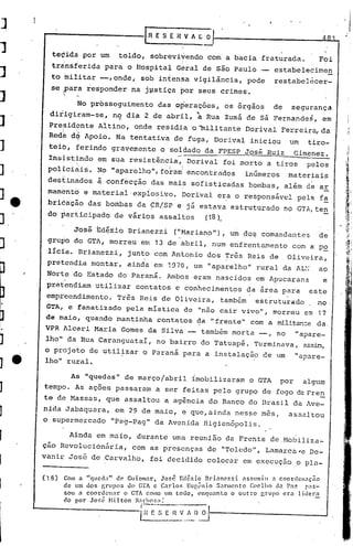[n   E S E R V A G~
                                                                                                                                -I
        teçida por um                     toldo, sobréviyendo com a bacia fraturada.                                      Fei
       transferida para o Hospital G~ral de são Paulo                                                      estabelecimen
J      to militar --,onde, sob intensa vigilância, pode                                                    restabel6cer-
       se ,~ara responder na j.pstIçapor seus crimes •
            :.~;
            .



                     No prbsseguimento                    das o~eraç6es, os 6rgãos                         de   seguranç~
       dirigiram-se,                    ng dia 2 de abril,                    à     Rua Zumá de sá Fernandes, em
      Pre,sidrnte Altino, onde residi,a omilitante                                          Dorival Ferreira, da
      Redê d~ Apoio. Na tentativa de fuga, Dorival iniciou                                                      um    t'iro-
      teiO, ferindo gravemente o soldado da FPESP José Ruiz                                                       Gimenez.
      Insistindo em sua resistência, DorivaI foi morto a tiros                                                        '-
                                                                                                                     pelos
      pOlicinis. No "aparelho", fo~am'encontrados                                           inúmeros            materiais
      dest.inados à confecção das mais sofisticadas bombas, além                                                     dé   ar
      mamentó e material 'explosivo. Dorival e~a o responsável pela fa
      briêaç~o das bombas da ÇR!SP e já estava estruturado no GTA~te~
      do participado de vários assaltos  (18).

                    José Edézio Brianezzi                          ("~1ariano"),um do~ comandantes                        de
      grupo do GTA, morreu em 13 de hbril, num enfrentamento com a p~
      lícía. Brianezzi, junto com Antonio dos Três Reis de                                                      Oliveira,
      pretendia montar, ainda em 1970, um "aparelho" rural da AL~                                                         ao
     Nort~ do Estado do Paraná. Ambos eram nascidos em Apucarana                                                           e
     pretendiam utilizar contatos e conhecimentos da área para                                                        este
     empreendimento. Três Reis de Oliveira, também estrutu~ado    no
     GTA, e fanatizado pela mística de "não cair vivo", morreu em 17
     de maio, quan.do mantinha contatos da "frente" com a rnilitan-::e
                                                                   da,
     VPR Alceri Maria Gomes da Silva -   também morta _, no "a;>are-
     lho" da Rua Caranguataí, no bairro do Tatuapé. Terminava, C'..ssÍI':l,
     o projeto de util~zar o Paraná para a instalação de um "apare-
     lho" rural.

                  As "quedas" de março/abril imobilizaram o GTA                                             por      algum
    tempo. As ações passaram a ser feitas pelo grupo de fogo da Fren
    te de Massas, que assaltou a agência do Banco do Brasil da Ave-
    nida Jabaquara, em 29 de maio, e que,ainda nesse mes,                                                       assaltou
    o supermercado "peg-pag'"da Avenida Higienópolis.

          Ainda em maio, durante uma reuni~o da Frente de Mobiliza-
    çao ReVOlucionária, com as presenças de "Tolcdo", Lamarca'e De-
    vanir Jos6 de :Carvalho, foi decidido coloc~r em cxecuç50 o pl~-

    ('18)       COI1l li. "queda"        de Guiomar,       José'    Edézlo
                                                                      nri:me7.zi     assumiu      a cOOrclCIl.:1ção
                    1
            de um (OS f'rllpos               uO
                                             .!   c'r'A c C.•t"los •.• l~u(J~nio
                                                   • 1    .u              S:lrmcnto
                                                                          L"            Coelho dn Pô? • pas-
            sou il coordcnnr      .1         o eTA como um touo,l.nqt
                                                                   ,.!   Innto o outro
                                                                               "     L      r'r.lIpo ero lldera
                                                                                             •   (..   '



            do por        Jor.é        Hi 1 ton B~~~~~    __ ._

                                                  i 1 E S [~_~          ..~_~)_~
 