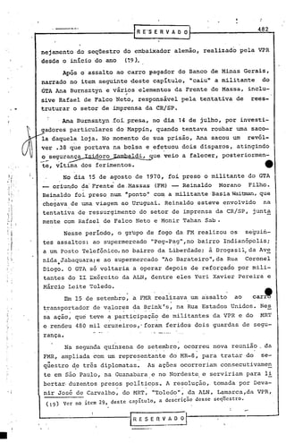 .'

              •••• __        . _- __     --_·                           1   R E'S E R V A O O I                          482
                                                                                                      J


                  nejamento do seqüestro do embaixador alemão, realizado pela VPR
                  desde o início do ano                               (19).
                                       Após o'assalto ao carro Fagador do Banco de Minas Gerais,
                  narrado no item seguinte deste capítulo, "caiu" a militante                                                  do
                  GTA Ana Burnsztyn e vários elementos da Frente de Massa, inclu-
                                          ,
                  sive Rafael de Falco Neto, responsável pela tentativa de                                             rees-
.•.               truturar o setor de imprensa da CRISP •

                                 .Ana Burnsz..tyn oi.presa, no dia 14 de julho, por investi-
                                               ..
                                                f
       y.adores particulares do Mappin, quando tentava roubar uma saco-
          /       la daquela loja. No momento de sua prisão, Ana sacou um                                             revól-

      Ú           ver .38 que portava na bolsa e.efe~uou dois disparos, atingindo
                  o'segurança Isidoro~ambaldi,
                 --.".....' - ~               ~
                                                                                     que veio a falecer, posteriormen-
                         ,




                   te, vitima dos ferimentos.                                                                                  4t
                                       No dia 15 de agosto de 1970, foi preso o militante do GTA
                      oriundo da'Frente de.Massas (FM) -- Reinaldo Morano     Filho.
                   Reinaldo foi preso. num "ponto','
                                                   co~ a militante 'BasiaWaitman,que.
                   chegava,de uma viagem ao Uruguai. Reinaldo esteve envolvido                                                 na
                   tentativa de ressurgimento do setor de imprensa da CR/SP, junt~
                  mente com Rafael de Falco Neto e Monir Tahan Sab •

                                       Nesse periodo, o grupo de fogo da FM realizou os                               seguin-
                   tes assaltos: ao supermercado                                      "Peg-P~g",no bairro Indianópolisi
                   a um Posto Telefônico, no bairro da Liberdadei à Drogasil,da Ave
                   nida Jabaquara;e ao supermercado                                          "Ao Barateiro", da Rua   Coronel
                                 •
                   Oiogo. O GTA só voltaria a operar depois de reforçado por mili-
                   tantes do II Exército da ALN, dentre eles Yuri Xavier Pereira e
                   Márcio Leite Toledo.
                                       Em 15 de setembro,               a       FMR realizava um a'ssalto ao
                   ~ransportador de v~lor~s ~a ~~inkr~, na Rua Estados Unidos. Nes
                                                                                                                        car'
                   sa açao, que teve a participação                                          de militantes da,VPR e do    MRT
                                                         -       ..                    '..

                   e rendeu 480 mil cruzeirqs,-foram                                          feridos dois guardas de segu-
                   rança.
                                       Na segunda quinzena de setembro, ocorreu nova reunião. da
                   FMR, ampliada com um representante                                          do MR-8, para tratar do     se-
                    ..
                   questro                ~e
                                                  -
                                                tres   diplomatas.
                                                                            "
                                                                                     As açoes ocorreriam consecutivamen
                   te em são Paulo, na Guanabara,e no Nordeste, e serviriam para li
                   bertar, duzentos presos politicos~ A resolução, tomada por Deva-
                                                             o                   •                •




                   nir José de Carvalho, do HRT, "Toledo", da ALN, Lamarca,da VPR,
                        (19)           Ver no item 29, deste capitulo, a dcs~riçio desse seqUestro.



                                                                                                              '   .
 