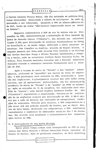 483
                                               .1 n E SE           H V ~ [; ~

    e Carlos Alberto Vieira Muniz, nao foi colocada em prática.OcoE
    reram discussões                     envolvendo o número de militantes                                      de cada or
                                                           .   '




    ganização a ser libertado i                                    e~igindo a 'VPR um número idêntico ao
    da ALN, tendo em vista "não"existir organização maior ou                                                             menor
    na frente".
            Enquanto internamente                                    a ALN se via às voltas com as                        dis-
    cussões na             Ifr-m, exter,namente,soba 0~ienta9ão 0.0frei OS'laJ.,Çl.o
                                                                                 A~'
    '.   .
    "gusto de Rezende Júnior                              ("Cláudio"), foi montada uma                             estrutura
    ligada à0FBI para divulgação de notícias desabonadoras                                                          ao Gover
    no brasi1eito e, ao mesmo tempo, de~tinada a obter recursos                                                              no
    exterior. Com ligações'na Argélia, através de Miguel Arraes,                                                                 o
    esquema passava por Roma,onde atuavam Frei Osvaldo e os militan
    tes'Carlos rlenrique Knapp e Eliane Tosca,no Zamikhowski, e chega-
    va, a Paris, ,onde se encontrava Aloisio Nunes Ferreira Filho. Na
     Itáli~, trei Osvaldo mantinha contatos com o Partido                                                          Comunista
     Italiano visando' a conseguir recursos financeiros para a                                                           atua-
     çao Çla ALN.
                    Após o trauma da morte de "Tdledoll e das IIquedas" subse-
    ,qUentes", incluindo um                          11   apare'lho" que servia de local de impres-
     são, a ALN prosseguiu                           seus contatos na FMR, discutindo a                                  ques-
      .               ~.
     tão dos ~eqücstros.                           O.planejamento                            inicial das três aç5es ponse
    cutivas, qu'e já apresentava  di,ficuldades, nao foi adiante,em de
    corrência da morte de "Toledoi' e de "quedas" do PCBR 110 nordes-
    'te. Após a'seleições de 15 de novembro, foi.realizada nova reu-
      •
     nião d~ "frente", onde Carlos Eugênio Sarmento Coelho                                                          da      Paz
     (IIClementell)
                  representou a organização. Tratava-se da                                                          realiza-
e    çao de um seqUestro ur.gente por solicitação da VPR. O MR-8 opi-
     nou que a ação só deveria ser realizada em excepcionais   condi-
     ções,de segurança. Vencida pela maioria, a VPR comprometeu-se                                                                   a
     nao atuar até uma próxima reunião da Frente, que se daria                                                             den-
     tro de dois meses. Quebrando                                              seu compromisso,         a VPR      realizaria
     isoladamente o seqüestro do embai~ador suiço,no dia 7 de dezem-
     bro. Tal atitude iria arrefacer o relacionamento                                                        das    organiza-
     çoes dentro da FMR.
                                                                                                                                         r



     8. O justiçamento de Ary Rocha Miranda
          .:.....           ~~.   _.~~    __




                    Havia pouco tempo,tinh?m
                                               >   d..~    "'~ .~  ~L...1'.   i~~~ptJ
                                                                                                         .
                                                                                        sido incorporados ao GTA      ?S    mil!
     tantes Ary Rocha Mirand~ e Wilson Conceição Pinto, egrcssos- da
     Frente de Massns. Após os primeiros assaltos, os dois manifesta


                                                                       ,          RV/()O
                                                                                         --
                                                                                         ,     J
 