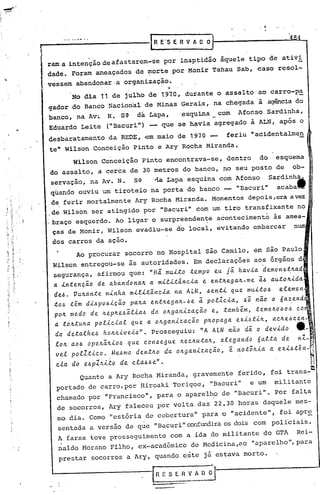 .•..
         t--·-··-··-····-·-·      ------IR                        E'S E   R V A O O)

         i. ram a intenção de afastarem-se
                                                                  por inaptidão        àquele      tipo de ativi
            dade. Foram ameaçados                 de ~orte               por Monir    Tahau     Sab, caso resol-
            vessem      abandonar·a          organização.
                                                                    ·f

                      No dLa 11 de julho de 1970, durante                               o assalto        ao carro-p~
            gador do Banco Nacional                    de Minas            Gerais,     na chegada        à agência do
            banco,      na Av.. N .·SC}. dá. Lapa,                         'esquina     com     Afonso. Sardinha,
            Eduardo       Leite        (t1Bacuritl)     -         que se havia         agregado     à ALN, após o
            desbaratamento             da REDE, -em maio de 1970 -                         feriu    "acidentalmen
~.   ,       te" Wilson. Conceição               Pinto           e Ary Rocha         Miranda.
                      Wilson         Conceição        Pinto         encontrava-se,         dentro        do. esquema       I'.


             do'assalto,            a cerca de 30 metros                   do banco,     no seu posto        de     ob-
             servaçao,         na Av. N.         SC}. '~a Lapa esquina                  com Afonso         sardinh1a
             quando ouviu um tiroteio na porta do banco - "Bacuri"    acaba
             d~ ferir mortalmente Ary Rocha Miranda. Momentos depois ,era avez
             de Wilson            ser atingi~o        por "Bacuri"             com um tiro transfixante              no
            .braço esquerdo. Ao ligar o surpreenden~e                                  acontecimento  às amea-
             ças de Monir, Wilson evadiu-se do local,                                  evitando embarcar   n
              dos carros           da açao.
                        Ao p~ocurar           socorro            no Hospital        são Camilo,      em são Paulo
              Wilson entregou-se               às autoridades. ,Em declarações aos õrgãos d
              segurança, afirmou               que: "Há: muLto te.mpo eu jã. ha.vi.a.de.mon.6t,JLa.d
              a.lntenc~o     de a.bándona.JL a. mili:tânci.a. e entJLe.ga.JL-me. ã.6 a.utoJLi.da.
              de.6. VUJLa.n:te minha militância        na ALN, .6en:ti Que mui:t06       ~lemen
              :tO.6 :t~m di.6po.6iC~o paJLa. e.n:tJLegaJL-6e ã polIcia,       ~; não o 6a.~end
              pOJL medo de. JLe.pJLe.6ã.lia.6da. oJLga.nizacão     e, :também, :teme.JL0606 co
              a. :tOJL:tUJLa.olicial
                            p            que a OJLga.niza.cão pJLopaga exi.6tiJL, aCJLe.6ce.n-
              do·de.ta.lhe..6 hOJLJLive.i.6". prosseg~iu: "A ALN não dã. o devido                                    tt-
              lOJL a.o.6 ope.JLã.JLio.6que. con.6e.gue. JLe.cJLu:taJL,a.le.ga.ndo 6a.l:ta.de.
               vel polZ.tico.     Me..6mo de.n:tJLo da oJLganiza.cão,    é no:t;JLia. a exi6.t~n-~
               cla. do     e..6   plJLi1:.o de cla.6.6e" .,,~
                         Quanto        a Ary Rocha Miranda,                   gravemente        ferido,     foi trans-~
               portado         de carro,por           Hiroaki            Torigoe,     "Bacuri"      e um     militante
                chamado        por "Francisco",                  para o aparelh.o de "Bacuri".               Por falta
                de socorros,           Ary faleceu               por volta        das 22.30 horas         daquele   mes-
                mo dia. Como "estória                  de cobertura"                para o "acidente",        foi apre
                sentada        a versão       de que "Bacuri" confundira os dois com                        policiais.
                ~ farsa teve prosseguimento  com a ida .do militante do GTA   Rei-
                naldo Horano Filho, ex-acadêmico  de Hedicina ,c,o aparelho ",para                  11




                prestar           socorros    a Ary, quando                este     já estava     morto.

                                                            I
                                                            ..
                                                                 R E S E R V A O      ~I
 