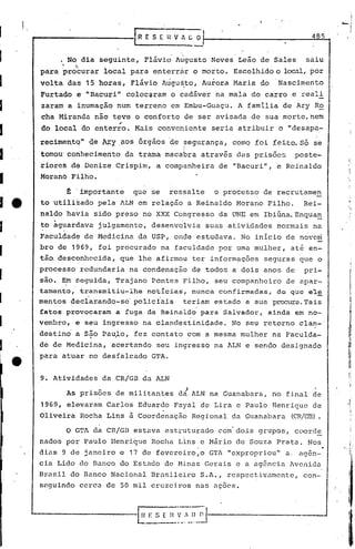 1,
     ~----------rR                           ES( HVAGO                                               485


              . No dia seguinte, Flávid' Atigusto Neves Leão de Sales                               saiu
      para'~rotcurar local para enterriir o morto. Escolhido o local,por
      volta das 15 horas, Flávio Augu~to, Aurora Maria do                                   Nascimento
      Furtado e "Bacuri" coloc~ram ocad5ver                           na mala do carro e reali
       zaram a inumação num terreno em Embu-Guaçu. A familia de Ary Ro
       cha Miranda não tove o conforto de ser avisada de sua morte, nem
                                  ;
       do local do enterro. Mais conveniente seria atribuir o "desapa-'
      recimentq" <te t'h"j       ,Çl,OS    órgãos 'de ~egurança, como foi feito. Só se
      tomou:corihecimento da trama macabra através d<ISprisões                                 poste-
                                                                                        .       .
      riores dê Denize Crispim, a companheira de "Bacuri", e Reinaldo
      Moranó Filho.

               t   'importante         que se      ressalte           o processo de recrutamen
      to utiliiado pela ALN em relaç50 a Reinaldo Morano Filho.                                     Rei-
      naldo havia sido preso no XXX Congresso da UNE em Ibiúna.Enquan
      to aguardava julgamento, desenvolvia suas atividades normais na
      .    .
      Faculdade de Medicina da USP, onde estudava. No inicio de n~V6ci
      bro dê 1~69, foi procurado na facuidade por uma mulher, at~ en-
      tão. desconhecida, que lhe afirmou ter informaç6es seguras que o
      processo .redundaria na condenação de todos a dois anos de                                    pri-
      são. Em seguida, Trajano Pontes Filho, seu companheiro de apar-
      tamento,     transmitiu-lhe             noticias,       nunca    confirmadas,     de que el~
      mentos ~ecl'arando-se'polj.ci'ais teriam estado a sua procura.
                                                                   Tais
      fatos    provocaram     a fuga de Reinaldo                para    Salvador,     ainda    em no-
      vembro, e seu ingresso na clandestinidade. No seu retorno cla~-'
                      .       .
      destin6 a são Paulo, fez contato com a mesma mulher na Faculda-
                                                                  .
      de de Medicina, acertando seu ingresso na ALN e sendo designado
      para atuar no desfalcado GTA.


      9. Atividades da CR/GB da ALN
                                                          !
               As pris6es de militantes da ALN na Guanabara, no final de
      1969, elevaram Carlos Eduardo Fayal de Lira e Paulo Henrique de
      Oliveira Rocha Lins ~Coordenação                        Regional da Guanabara            ~R/GB).

               O GTA da CR/GB              estava estruturado com'dois grupos, coorde
      nados por Paulo Henrique Rocha Lins e Nário de Souza Prata. Nos
                                                                                                           ,
      dias 9 de janeiro c 17 de fevereiro,o GTA "expropriou" a, ag~n-
      cia Lido do Banco do Estndo de Minas Gerais c a ag6ncia Avenida
      Brasil do Banco Nacional Bra~ileiro S.A., respectivamente,                                    con-
      seguindo cercn de 50 mil cruzeiros nas nçocs.
 