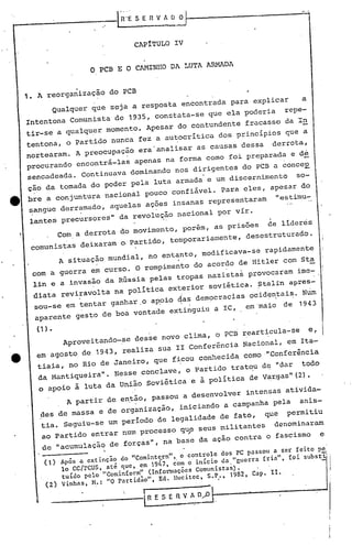 ."
                                               l~···E  SER      V A    D~-------------~;";';'

                                                      CAPíTULO IV

                                o       PCB EO          CAMINHO 01 LUTA ARMADA


     1. A reorganização                      do PCB
              Qualquer          que           seja a resposta              encontrada         para    explicar           a
     Intentona      Comunista                  de 1935,        constata-se              que ela poderia            repe-
     tir-se      a qualquer                  momentO.        Apesar    do contundentefracasso                      da In
                                                                                            s
     tentona,      o Partido                  nunca        fez a aul::0critica dos principio                       que a
     nortearam.        A preocupação                       era"analisar             as causas    dessa          derrota,
     procurando encontrá-las                          apenas na forma como foi preparada e de
     sencadeada.            Continuava             dominando           nos dirigentes            do PCB a conceE
     ção da tornada do poder                          pela     luta armada              e um discernimento             so-
••   bre.a conjuntura nacional pouco confiável. Para eles, apesar do
     sangue derramado, aquelas acoes insanas representaram  "estimu-
      lantes     precursores"                   da revolu~ão nacional                     por vir.          l



                 Com a derrota                  do movimento,                  porém,    as prisões         ce    lideres
      comunistas deixaram o.partidO, temporariamente,                                             desestruturado.
                 A situação                  mundial,        no entanto,             modificava-se         rapidamente
                          .                                            .
      com a guerra em curso. O rompimento do acordo de·Hitler com Sta
       lin e a invasão da Rússia pelas tropas nazistas provocaram ime-.
                    .
       diata reviravolta na politica exterior soviética. Stalin apres-
                        "                                                  '                           .
       sou-se em tentar ganhar.o apoio ~as democracias                                               ocid~ntais. Num
                            .                                              '    "
       ~parente gesto de boa vontade extinguiu a IC,                                              em·maio         de     1943

        ( 1) •                                                                                                      se
                  Aproveitando-se                     desse novo clima, o PCB rearticula-                                    e,
       em agosto de 1943, realiza sua 11 Conferéncia                                              Nacional, em Ita-
        tiaia, no Rio de Janeiro, que ficou conhecida, como ·"conferência
        da Mantiqueira".                       Nesse conclave, o Partido trat~                             de "dar       todo
        o apoio à luta da União soviética e à politica de Vargas" (2)·
                   A partir de então, passOU a desenvolver                                           intensas ativida-
                                                       .           .

         des de massa e de organização,                                 iniciando a campanha pela                        anis-
         tia. Seguiu-se um periodo de legalidade de fato,                                                  que     permitiu
         ao partido             entrar           num processo              quP seus militantes                  denominaram
          de "acumulação                     de forç~s", na base                    da ação     contra     o .fascismo            e

                 Após a extinção do "Comint<;.rn"•.o controle dos PC passou a ser feito pc
                 lo cc/rcus. até que. em 1947. com o in 1c io da "guerra friá". fo i subs t i:
                  tuido   pelo "Cominíorm"     (Infot'l1l3ÇÕCS Comunistas).
                  Vinhas,    H.: "O partidao",
                                    .
                                                   Ed. Hucitec,   S.P.,     1982,
                                                                                 -        .           Capo 11..
           (2)
                                                            , R E S E fi V A 0,,0
 