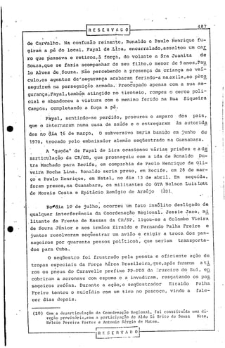 I R E S (. H V 1   Ü   O
                                                                                  487


     de Ca,r1/alho.
                  Na: confusão re,inari~e,
                                         Ronaldo é Paulo Henrique fu-
     9ira~ a :p~ do local •.Fa~al dê .Llra, encurralado,assaltou               um car
     ro qde ~assa:va ~ retirou,ã f6rç~~ do volante a Sra Juanita                   de
                              "
     Souzá,que se fazia acompanhar dê seu filho,o menor de 9 anos,Pau
     lo Alves de.Souza. Não percebendo a presença da criança no veí-
                                                                                  .
     culo,os,agentesde~segurança               acabara~ ferindo-a na.axila,ào pro~
     segu!re~ na perseguição armada., Preocupado apenas com a sua se-
     9urartça,Fayal,tamb&~ atingido no tiroteio, rompeu o cerco poli-
     cial e àbandonou a viatura com o menino ferido na Rua                  Siqueira
     CampOs, completando a fuga a p~.

              Fkyal, sentindo-se perdido, procurou o amparo              dos    pais,
     que o ihternaram numa casa de saúde e o entregaram                  às autor ida

     des ho   à~ 16    de m~ryo,          O subversivo seria banido em junho          de
     1970, trocado pelo embaixador alemão seqüestrado na Guanabara.
              A "qu~daltde Fayal de Lira ocasi.onou vária~ prisões              e à de
     sarticUlação da CR/GB, que prosseguiu com a ida de Ronaldo                   Du-
     ~ra ~achado para Recife~ em companhia de P~Ulo Henrique de ~li~
     veira Rocha Lins. Ronaldo seria preso, em Recife, em 28 de mar-
     ço e Paulo Henrique, em Natal, no dia 13 de abril. Em seguida,
      foram presos, na Guanabara, os militantes do GTA Nelson Luiz Lott
     de Morais Costa e Epitácio Remigio de Araújo                (20).


..            No~dia 19 de julho, ocorreu lm fato insólito desligado de·
     qualquer interferência da Coordenação Regional. Jessie Jane, mi
                                                 .'         .
      litante da Frente de Massas da CR/SP, ligou-se a Colombo Vieira
      de Souza Júnior e aos irmãos Eiraldo e Fernando Palha Freire                      e
                                 It   .
      juntos resolveram sequestrar um avião e exigir a troca dos pas-
      sageiros por quarenta presos políticos, que seriam                 transporta-
      dos para Cuba.
              O seqüestro foi frustrado pela pronta e eficiente açao de
      tropas especiais da Força Jérea Brasileira, que ,após furarem a ti
        .        .
      ros os pneus do Caravelle prefixo PP-PDX da ~ruzeiro d~ Sul, e~
      cobr iram a aeronave' com c.spuma-, a invadiram, resgatando os pa~
                                       e
      sageiros reféns. Durante a açáo,o seqüestrador                Eiraldo      Palha
      Freire tentou o suicIdio com um tiro no pescoço, vindo a                   fale-
      ccr dias depois.

       (20)   Com a dcsnrticulnç~o da Coord0naç50 Regional, foi constituida umn Ji-
              reç~o provig6rin,com 3 p3r~icip3ç5o de Aldo S~ Urito de SOUZ3   Neto,
              nélcio Pereira Fortes c Antonio Sérgio de HatOs.
                                          r-     ---.--
                                          I~:_~_~_~~·_I)._~------------_--l
                                                  ..
 