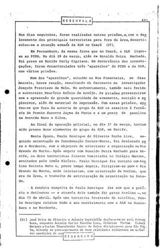 I
                                                                                                                                    'I




                                                                                                                      ~ ----....


                                           I
                                                                                                                                   i




                                            R   E S E H V rI {; o                                              491            .    li~
                                                                                                                                   ~
                                                                                                                                   ~


      Nos dias seguintes,                 foram realizadas outras prisões,e,com                           odes                     I,,
                                                                                                                                   !,
                                                                                                                                   1'
                                                                                                                                   I,',


      locamento dos principais terroristas para fora da área,desarti-
                                   _oi                                        _
      culou-se a atuaçao armada da ALN no Ceara                                   (27).

                 Em Pernanili~co,da mesma forma,que no Ceará, a ALN                                      ligou-
      se ao peBR. No di' 28 de março, alim de Ron~ldo Dutra                                          Machado,
      foi preso em Recife Perly Cipriano. Em decorrência das investi-o
      gações, foram desarticulados                        três "aparelhos" do PCBR e da ALN,
      com várias prisões.

      .          Nufu dos "aparelhos", situddo na Rua Pimenteira,
                          '
                                                                                                    em     casa
      Amarela, hóuve reação, resultando no ferimento do                                       investigador
      Joaquim trancisco d~Melo.                       No enfrentamento, também saiu ferido
      o subversivo MaurIcio AnIsio de Ara6jo. ~s prisões prosseguiiam
      com'a ap~eensão de grande quantidade de armamento, munição e ex

"
      plosi.vos, além de material de impressão. Com essas prisões" apu
      rou-se que fora da autoria do grupo da ALN os assaltos à Farmá-
      cia de Pronto Socorro Jayme da Fonte e a um posto                                       de     gasolina
      na Avenida Rosa e Silva.

                 Ao fina~ da operaçao policial, no dia 31 de março, haviam
      sido presos doze elementos do grupo da ALN, em Recife.

                 Nesta época, Paulo Henrique                      ?e      Oliveira Rocha. Lins,              se-
      guindo orientação da Coordanação Centro-Norte,' foi deslocado pa
      ra o Nordeste, com o objetivo de estruturar a organização no Rio
      Grande do Norte.· Após seguir com Ronaldo Dutra r-1achado
                                                              para Re-
      cife, os·dois terroristas ficaram homiziados no Colégio ~Wrista,

~,
. e
      acoitados pelo irmão Aloísio. Paulo Henrique fez contato cem Ave
      lino Batista Neto e, pouco tempo depois, dirigiram-se para o Rio
      Grande do Norte, onde iniciariam, com orientação de Avelino, que
      era da area, o trabalho de estruturação da organização no Esta-
      do.
                 A conduta suspeita de Paulo Henrique                             fez com que a polí-
      cia o detivesse -                  e através dele também fbi preso Avelino -,no
      dia 13 de abril. Após uma tentativa frustrada de suicídio, Pau-
      lo Henrique relatou todo o seu envolvimento com a ALN na Guana-
      bara e no Nordeste.


          (27)   Jos~ Sales de Oliveira           c An~onio Espiridi~o         deslocaram-se        para Pcrnam
                 bllcot ('nquanto    Antonio      Carlor. Bicalho    1.,11:. Gi lbcrto      T1H'lmo      Sidney        I'


                 Hnrqllcr. c Carlo~ TimoBchenko          SO:lr('~ d0 Sales     dirigir:u!1-sc      p:lra S.10 P:lU.
                 lo, visando     :lO pror.st'r,uimcnto     de suas ntivhl:.l<ll'S      criminos:ls      em Ilwlho=
                 rcs condiçõe.s
                             de.sCP~----'--'----1
                                         .- n    F. S E
                                                 __
                                                          n
                                                       ---,--
                                                              V /. [) O
                                                                 __
                                                                  .
                                                                          I
                                                                          J
 