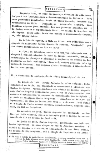 R E'S E R V A O 0;-

                   Enquanto isso, em Belo Horizonte, o trabalho de aliciamen_
         to qu~     à        ALN íniciara,após a desestruturação         da Corrente,    dava
         seus primeiros resultaqos. Ha~ia um grupo formadq, inclusive Com
         treinamento de. tiro.              o   Julgando-se.      preparado, o grupo,    após
                                                   'o    .
         realizar algumas panfletagens,                 fez seu primeiro assalto, em             6
         de junho, contra:o supermercado Merci, do Bairro de Lourdes. Um
         mês depois, outra ação, desta vez contra o supermercado                     Campon~
         sa, não. obteve êxito.

                   No inicio de agasto, a ALN, em Minas, era reforçada com a
         chegada do militante Marcos Nonato da Fonseca, "queimado"                       por
         sua ativa participação no GTA da CR/GB.

                   No f~nal de setembro, seria mais uma.vez reforçada com                    a
        chegada à capital mineira de Aldo Sá Brito, recebendo, então, a
        incumbência de planejar e preparar o seqüestro do cônsul da In-
                     o                  ,




        glaterra, em Belo Horizonte. 'Essa ação estava prevista pela C~
        ordenação Nacional, num esquema global destinado à libertação de
        terroristas presos.



        11. A tentativa de implantaçào da "Área Estratégica"                    da ALN


              No início de 1968, Carlos Augusto da Silva Sampaio, líder
        estudantil em Belém, foi contatado e convencido a ligar-se  com
        Carlos Marighela. Aproveitando-se                    das férias do inIcio   daquele
       ano, Carlos Augusto deslocou~se para o Rio de Janeiro,onde                        fez
       contato e estabeleceu 'um esquema de comunicação com Marighela                        ,
       através da militante Maria Cerqueira -
                       . '
                                                                  moradora na Av N.S~    de
       Copacabana, em cima do Mercadinho Azul -                     e do casal João Batis
       ta e Zilda de Paula Xavier Pereira, coordenadores,                    naquela oca-
       sião, da ALN na Guanabara.

             Em setembro de 1968, Carlos Augusto foi procurado, em Be-
       lém, por João Batista, com a orientação para o inIcio da estru-
       turação da ALN no Estado do Pará (28).

             Em junho de 1969, Carlos Augusto, ,juntamente com JOãO.Al-
       berto Capiberibe, em nova viagem ao Rio de Janeiro, recebeu    a
  i
       missão de iniciar o trabalho de implantação de uma área                      rural,




,
  II   na ~egião do Rio Araguaia, até a cidade de Imperatriz no _Bara-

       (28)   Com o início do trabalho de aliciamento. o grupo constituiu-se com a
              ndcs~o de Jo5o Alberto Rodrigues Capiberibc. Joio Moacir Santiago Men
              dança, Pedro Alc~ntara Carneiro e Fl~vio Aucusto Neves Lcio de Sales~
               .                            ESEHVA~.
 