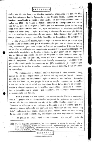 I R E S E H V 1           [i   _OJ
                                                                                                   493



     nhão. No Rio de Janeiro, Carlos Augusto encontrou-se com os fra
     des dominicanos Ivo e Fernando e.com Nestor Mota, elementos que
     haviam vasculhado a região e~colhida, em reconhecimentos                                reali·-·
     zados,em l~68. Na volta a Belém, fizeram-se acompanhar de                                  Nes~
     tor Mota, que se d~rigitrt.a
                                60nd~i~ão do Araguaia para fazer coh
     tato com João Carlos Ramalho, que trabalhava no Movimento de Edl
     cacãó,de Bas~' (ME~). Após acertos~ e dentro do esquema ~e inic~.
     ar o t~abálho de doutrinação no c~mpo, João Moacir Santiago Meh
     donça passou a morar com João Ramrilho em Conceição do Araguaia.
          ) ,Em.17 de agostode19<?9,Fláviô
                                         Augusto Neves Leão de Sales, que
     havia sido recriminado pela organlzpção por ser viciado em macb
     nha, realizou, por iniciativa própria, um assalto ã firma Gelar
     em Belám, auxiliado por marginais comuns (29). A intensificaçãoda
ta                            .                  .
     atividade policial em Belém, provocou, por questões de seguran-
     ça, a viagem apressada de Carlos Augusto e João Moacir Santiago
                                                                                                     ~:'


      ~1endon~a ão Rio de Janeiro, onde se homiziaram no apartamento de
     'Mariá Cerqueira. Flávio Aucjusto, também ameaçado,    deslocou.;.;se
     para ,são Paulo, onde integrou-se ao GTA, passando a particip~r
                                   -      .
     ativamenté de ~ções armadas, movido, quase sempre, pela euforia
     da maconha.'
                                                     .
             :Ao retornarem a Belém, Carlos Augusto e João Moacir infor
     maram-se de·que Capiberibe                  já tinha conseguido um local                  apro-
     priado na área do Tocantins. Após o retorno de Carlos                                  Aug~sto
     do Rio de Janeiro, um grupo da ALN em Belém                              tentou um     assalto
     a um carro de um oficial da Marinha. Este fato levou as autorí-
     dades a desenvolverem               um trabalho especifico, visando a                    detec-
      tar e identificar o grupo, que iniciava uma atuação sistemática
      e organizada em Be.lém.
              Com a morte de Harighela, em novembro de 1969, o grupo per
      deu a ligação com a Coordenação Nacional da ALN,que se encontra
      va em são Paulo. Somente em abril de 1979, Carlos Augusto -                                   já
      formado em advocacia -                   retomou a ligação com a Coordenação Na-
      cional, sendo colocado em contato com "Toledo" em são Paulo. "'1'0
      ledo" informou que seria enviado para Belém, afim de ser coloca
      do na área rural escolhida, um mi~itante que regressara deC~~.

              Em junho de 1970, José Silva Tavares, antigo militante da


      (29)   Flávio     Augusto provoc:lria,     cm 25 de ngosto,       a morte de sua m.:ldrinha c
             irmã de crinção,       SU1:lnliCa Campos l..~ite,   l'straç:l1h:1tb     por Ullla bomba de
             alto    teor cxplosivo,     entcrrad3   no quintal~da        resid~ncia    dos Salcs,nn
             Travl'ssa    Curuzu,   n9 2235, c:m 1It'1Com.     _
                                               [~'-~.:
                                                   I~·~-'~··~~------------
                                       a...-    __       .•.•.•   --- _._.J
                                                                    ..•
 