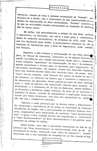 ---.-.-.-   .. -••-.-.-----    __        [~   E'S E R VA   D'DJ   ~

    Corrente, chegou de Cuba e recebeu orientação de "Toledo" Pato
    dirigir-se a Belém, com a finalidade de dar continuidade aos tt,
    balhos de implantação da ãrea estratégica. "Toledo" insistiu
                                   .                               ,
                                                                        p;
    ~a que.as atividades fossem'alicerçadas no trabalho de doutrinu
    ção da·massa rural •

               . .
         . Em jUlho, fqi providenciada a_compra de uma área proxima
                               .
    aImperatri~, no Maranhão, qu~ seria a base para o desenvolvi~
   mento do trabalho estratégico. Em setembro de 1970, José Tava...  !
   .res foi deslocado para Belém. O planejamento constava da ida an
                                    .                             -I
   tecipada de Capiberibe para a area de Imperatriz, onde recebe_i
   ria Tavares.

         Enquanto a ALN tramava a articulação de sua área estra"
   gica, as forças de segurança, centradas na 8~ Região Militar,c~
  r~ando diligências que vinham realizando desde abril, desmante_
  laram inúmeros "aparelhos da organização. No dia. 7 de setembro,
                                      11


  quando aguardavam o ônibus para ·s~ deslocar para Imperatriz, f~
  ram presos Capiberibe, sua esposa, Janete Del Castilho Capiber~
  be,e sua cunhada, Eliane Lúcia Del Castilho Goes. No mesmo dia,
  "caiu" Carlos Augusto. José Tavares foi preso na manhã do dia 8
   de setembro, no interior ~o ônibus que.o conduzia. a Imperatriz~
  No desenrolar da operaçã?, foram presos,na base da área estraté
  gica - onde já existia uma construção rústica ~ara acolher os
  militantes -,~ estuda~te do 39 ano de MediCina, Pedro Alcânta-
  ra Carneiro, e Wanderley Gomes Camorim. Na área já se iniciara o
  trabalho de massa, através do atendimento à população local,re~
       o
  l:zad por Pedro Alcã~tara.~o~    eles foi apreendido um mosqu.
  tao 7rnmcom a respect~va mun~çao.

        Durante a ação poliCial que se abateu sobre a ALN no Pará,
  foi detectada a existência de um grupo na Faculdade de Ciências
 Econômicas de Belém, com a participação de Roberto Ribeiro Cor-
 reia, responsável pela PUblicação do panfl~to "Luta Revolucioná
 ria". O grupo tinha ligação direta com Capiberibe e distribuía
 a "Luta Revolucionária" na área universitária e nos pontos .mais
 carentes da cidade de Belém •

      . Desta forma, teve fim a.tentativa organizada da ALN de im
 plantar uma "área estrat~gica"_na convulsionada área do NWdo
 Haranhão/N de Goiás, conhecida como "Bico do Papagaio". Também
 frustrada foi a sua intenção de estender-se ao Rio Grande do Nor

~------~-----rESEnVADO
                                1.-..             .
 