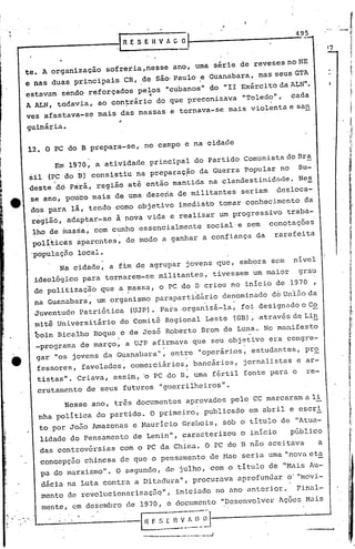 495
         -----------.1                         R E S. E        n   V A G~   --------------
             te. A organização          sofreria, nesse ano, uma série de reveses no NE
             e nas duas principais             CR, de são'Paulo .e Guanabara, mas seus GTA
              estavam sendo reforçados pelos "cubanos" do                              11   II Exército da ALN".
                                                          -j


              A ALN, todavia, ao con~rário do que preconizava                                  "Toledo",     cada
              vez afastava-se mais das massas e tornava-se mais violenta e sa!!,

              gUinária.

               12. O PC do B prepara-se, no campo e na cidade

                        Em 1970, a atividade principal do Partido Comunista do Bra
                   5i1 (PC do B) consistiu na preparaç~o da Guerra popular no                                 Su-
                   deste 'dÓ pará~ região até então mantida na clandestinidade.                               Nes
                   se ano, pouco mais de uma dezena dê militantes                              seriam    desloca-
                   dos pará li, tendo como objetivo imediato tomar conhecimento                                 da
                   regiãd, adâptar-se à nova vida e realizar um progressivo traba~                                        i




                                                                                                                         I!
                   ~ho de ~as§a, com cunho essencialmente                        social e sem           conotaç5e~
                   poli,tica:s
                             àparentes, de modo a ganhar a confiança. da                                 rarefeita       L


                                                                                                                         I~
                   'populaçfiolocal.                                                                                     I~
                                                                                                                         ,I


                          Na cidade, a fim de agrupar jovens que, embora sem                                 nível       !~

                    ideológico para tornarem-se militantes, tivessem um maior                                 grau
                    de politização que a ~assa, o PC do TI criou no início de 1970                                   ,
                    na Guanabara~ uniorganismo parapartÚlário                ,
                                                                                       denominado dê UnJ.ãoda
                                                                                         .
                    Juventude Patriótica         (UJP). Para ,organizá-la, foi designado o Co
                    mitê Universitiirio do.Comi.tê Regional Leste '(GB),,através de Li!!,
                    boln Bicalho Roque e de Jos~ Roberto Erom de Luna. No mnnifeseo
                                           .                                                    .
                    -programa de março, a UJP afirmava que seu objetivo era congre-
                                                .                  .
                    gar "os.jovens da G~anabara", ent~e "operári.os, estudantes ~ pr~
                    fessores, favelados, comerciários, bancários,                              jornalistas e ar-
                    tistas". Criava, assim, b PC do B, uma fértil fonte para o                                  re-
                    crutamento de seus futuros "guerrilheiros".
                               Nesse ano, três documentos aprovados pelo CC marcaram a li
                     nha política do partido. O prime~ro, publicado em abril e escri
                     to por João Amazonas e Hauricio Grabois, sob o título de "Atua-
                     lidade do Pensamento de Lenin", caracterizou o início                                  p~blico
                     das controv6rsias com o PC da China. O PC do B nao aceitava      a
                                                                               nova eta
                     concepção chinesa de que o pensamento de Hao seria uma II
                     pa do marxismo". O segundo, de julho, com o título de liMaisAu-
                     dácia na Luta contra a Ditadura", procurava aprofundar                                 o' "movi.-
                     mento de revolucionarizaçãq", iniciado no ano anterior.  Final-
                               dezembro de 1970, o documento "Desenvolver lçõcs Hais
                     mente, em
..   ,
         .......         . ,
                                               -I!l- F.~_~-}1~~;;l=~J
                                                   .-------'-c- ..... __
                                                                   _..           ..1
 