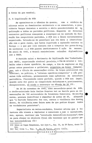 ---
      . '
                                                                                                        2G


    a favor da paz mundial.


    2. A legalização do PCB
             Ao aproximar-se o término da guerra,                      com       a    vitória da
    aliança entre as democracias ocidentais e os comunistas, o pre-
    r.idente Vargas decretou a anistia e abriu possibilidades                               de        le
    galização a todos os partidos políticos. Enquanto                                as   diversas
    corren'tes políticas começavam a reagrupar-se no sentido da for-
    maçã~'dos respectivos partidos, o PCB era o único nacionalmente
    ,organizado. Valendo-se ào prestígio que lhe dava                            a identifica-
    çao com o povo russo, que havia suportado a agressão nazista na
    Europa -         e que por isso contava com a simpatia dos povos do mun,
    do ocidental -,o             PCB passou imediatamente à ação                     de    massas.
    Em abril de 1945, o Brasil restabeleceu         I
                                                                   relações          diplomáticas
                                                    i
    com a URSS.
             o     Partido criou o Movimento de Unificaçao dos'Trabalhado-
    res (MUT), organização sindical paralela, a fim de orientaro                                    tra-
    balho sobrea classe operária., No campo, a fim de explorar as di~
     putqs entre posseiros e grileiros, organizou as Ligas 'Campone-
                                           ...-             -----     -.--                  ----.


     sas, sob o título de associaçõe~ civis. 'As Ligas procuravam con
    ~ -                            .     .                      ....,      -
     cretizar, na prática, a' "aliança operário-camponesa" e nao pos-
     suiam vida autônoma, 'permanecendo como apêndices                           da       estrutura
    partidária. Floreséendo neste períOdO, quando o PCB'era                                  legal,
     quando este foi posto na ilegalidade definh~rame, praticamente,
     desapareceram,    só vindo a res'surgir na década de 50 (3).
)                      -                     ----------
              Em 26 de novembro de 1945, como secretário-geral do                                    PCB,
     o recim-anistiado Luiz Carlos Prestes vai ao Recife para as co-
     memorações do 109 aniversário da Intentona Comunista. Em seu di~                                        e
     curso, procura justificar o empunhar de armas em 35,   alegando
     que "o Partido Comunista fez uso, contra a violência dos domina
     dores, da ~iolência,como              única arma de que podiam dispor                          todos
     os verdadeiros          patriotas".
              Especialista         em meias-verdades,          Prestes afirma que                   a In-
     tentona não visava a implantar o comunismo e ,
                                              ,
                                                   nem                           o socialismo,
     mas, apenas, realizar uma "revolução democrá~ico-burguesa". Como
     se para chegar ao objetivo final nao houvesse que se passar pe-
     los intermediários            (4)!                        '

     (3) Sobre as Ligas Camponesas, ver item'4., Capo 11, da 2~ Parte, dest-c li-
            vro.                                                             I


     (4 ) Ver       item   1.,   Capo   I, da      1~ Parte.   qeste   livro.
                                          ~~~_AD               O
 