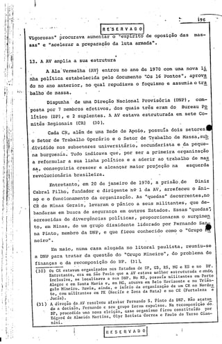 '




I                                                                                                     •..    i96

                                              ,.               .I  R E'S E R V A O~
                               Vigorosas" procurava aumentar o ~espirito de oposição das                    mas-

                               'sas" e "acelerar a preparação da luta armada" •

                                                                           ,
                                                                           .
                               13. A AV amplia a sua estrutura
                                         A Ala'Vermelha    (AV) entrou no ano de 1970 com uma nova li
                                                              ,
                               nha polí.tica estabelecida pelo documento I~S 16 Pontos", aprov~
                               do no ano anterior, no qual repudiava o foquismo e assumia o tra
                               'balho'de massa.
                                     Dispunha de uma Direção Nacional Provisória (DNP), com-
                               posta por 7 membros efetivos, dos quais três eram do Bureau po
                               lltico (BP), e 2 suplentes. A AV estava estruturada em sete Co-
                               mitês· Regionais (CR)         (30 ) •.
    "
    'i                                   Cada C~, além de uma Rede de Apoio, possuía dois setores
                               o Setor de Trabalho Operário e o Setor de Trabalho de Massa,sub
                                      .                               .
                               .dividido nos subsetores uriiversitário, se"curidaristae da pe'que-
                                na burguesia. Tudo indicava que, por ser a primeira organização
                                ~ reformular a suá linha polí~ica e a aderir ao trabalho de ma~
                                s~, con~eguiria crescer e alcançar maior projeção na     esquerda
                                revolucionária brasileira.
                                      Entretanto, em 20 de janeiro de 1970, a prisão.de    Diniz
                                Cabral Filho, fundador e dirigente 'n9 1 da AV, arrefeceu o âni-
                                mf e o funcionamento da organização. As "quedas" decorrentes,no
                                ci de Minas Gerais, levaram o pânico a seus militantes~ que de-
                   /
                       I        bandaram em busca de segurança em outros Estados. Essas "quedas                    I~


                                acre~cidas de divergências politicas~ proporcionaram o surgime!!
                                to, em Minas, de um grupo dissidente liderado por Fernando Sa~
                                na Pinto, membro da DNP, e que ficou conhecido corno o "Grupo ",
                                 neiro".
                                       Em maio, numa casa alugada no litoral paulista, reuniu-se
               .           .
                                 a DNP para tratar da questão do "Grupo Mineiro", do problema de
                                 finanças e da recomposição do BP.                (31).
                                 (30). Os CR estavam organizados nos Estados de SP, GB, RS, MG e ES e no DF.
                                       Entretanto, era em são. Paulo. que aAV es~ava melhor estruturada eond~
                                       inclusive, se 10calízava.a sua DNP. No RS,.possuía·.mi1itantes em·Porto
                                       Alegre e em Santa Maria e, em MG, atuava·em Be10.Horizonte e no Triân-
                                       gulo Mineiro. Havia, ainda, o início.da organização de um CR no Norde~
                                        te, com militantes em PE (Recife e Zona da Mata) e no CE (Fortaleza   e
                                         . JuCD.s).
                                  (3l)     A direção.da.AV resolveu afastar FernandoS.   pinto da DNP. Não acatan
                                           do fi decisão, Fernando e seu grupo foram expulsos. Na recomposição do,
                                           BP, procedida uma nova eleiçáo, ~sseorganismo    ficou constituído  por
                                           Ed~ard de Almeida Hartins, Olyr Batista Correa e Paulo de Tarso Gian-
                                          nini.

                                                                   I    R E S E R V A O   ;1     '-
 