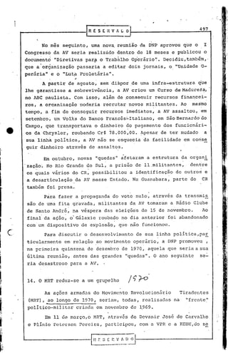 ......
  ----------I_R                   E S E H V   ~'(J   O
                                                                                497

      "
                No mes seguinte, uma nov~ reunião da DNP aprovou que o               I
 Congresso da AV seria realizado dentro de 18 meses e publicou o
 docurn~ntd "Diretivas par.fi T.rab~lho Op·erário'~.
                            o                       Decidiu,també~,·
           ..     ~
 que a organi~ação passaria a editar dois jornais, o "Unidade 0-
 periiria 'e o "Lut~ Pro~etária".
         11
                           ~
                A partir de agosto, sem dispor de uma infra-estrutura           que
 lhe gàrantisse a sobrevivência, a AV criou um Curso de Madureza,
 no ABC páulista. Com isso, além de ~onsequir                  recursos financei-
 ros,' à otq'anizacão poderia recrutar novos militantes. Ao                 mesmo
 tempoí a fim de conseguir recursos imediatos, a AV assaltou, em
 setembrot um Volks do Banco Francês~Italiano,                  em são Bernardo do
 Campo, qUé tra~sportava o din~eiro ~o pagamento dos funcionári-
 os da Chrysler, roubando Cr$ 78.000,00. ~pesar de ter mudado                        a
 sua linhà política, a ~V nao se esquecia da facilidade em conse
 guir 'dinheiro atrav~s de assaltos.

                Em outubro, novas "quedas" afetaram a estrutura da organi
 'zação. No Rio Grande do Sul, a prisão de 11 .militantes, , dentre
      ."                                                                        .~

 os quais vários do CR, possibilitou a identificação de outro~ e
 a des~rticula~ão da AV nesse Estado. Nu Guanabara, parte do                     CR
 também fbi.presa.
                Para fazer a propaganda do voto nulo, através da transmis
 sao de uma fitá gravada, militantes da AV tomaram a Rádio Clube
 de Santo André, na v~spera das eleiç6es deIS                    de novembro.        Ao
 final da a~ão, o'Gálaxie roubado no dia anterior foi abandortado
 com um dispositivo de explosão, que nao funcionou.

                Para discutir o desenvolvimento          de sua linha política,par
 ticularmente em relação ao movimento operário, a DNP promoveu                        ,
 na primeira quinzena de dezembro de 1970, aquela que seria a sua
 última reunião, antes das grandes "quedas". O ano seguinte                     se-
 ria desastroso para a AV.


  14. O MRT reduz-se a um grupelho

                As açoes armadas do Movimento Revolucionário            Tiradentes

         -ao longo de 1970,
  (MRrl'),
  político-militar criada
                                    seriam, todas, realizadas na
                                   em novembro de ~969.
                                                                          "frente"


                 Em 11 de março,o HRT, através de Devanir José de Carvalho
  e Plínio Petcrsen Pereira, participou, com a VPR e a REDE,do se


L-------------l::_~;·s-o;~o~.!..~)~~J
                      [
 