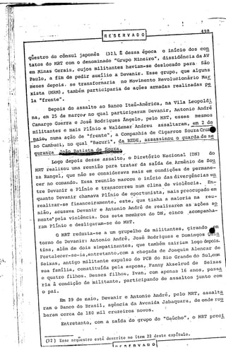 498
    .......•..                          R E'S E R V A O O


qliestro do cônsul japonês (32.). dessa êpoca o inicio dos CO!!
                                 t
tatos do MRT com o denominado "~upo Kineiro", dissidência da AV
em Kinas Gerais, cujos militantes haviam-se deslocado para· são
Paulo, a fim de pedir auxílio a Devanir. Esse grupO, que alguns
                                   ,;
 meses depois, se transformaria no Kovimento Revolucionário Kar
 xista (KRM), tambêm participaria de açoes armadas realizadas p~

la "frente".
      Depois do assalto ao Banco Itaú-América, na Vila Leopold!
na, em 25 de marçor no qual participaram Devanir, Antonio Andrê
 Camargo Guerra e José Rodrigues Ângelo, pelo KRT, esses mesmos
                                                                 -
 militanteS e mais plínio e Waldemar Andreu assaltaram, ~em 2 de
~       numa açao de "frente", a Companhia de CigarrOS souzaeru4
  no cambuci, no qual "Bacuii", !la REDE, assassinou o guarda d",s~

  ÇP!ran'ca      ?Ofo.~~~;ta.~~ú~.,
          Logo depois desse assalto, o Diretôrio Nacional                            (DN)         do
  KRT realizou uma reunião para tratar da saída de. Arménio de So~
  za Rangel, que nao se considerava mais em condições de permane-
  cer no comando. Essa reunião marcou o início das divergências e!!
  tre'Devanir e Plínio e transcorreu num clima de violência.   En~
  quanto Devanir chamava plínio de oportunista, mais preocupado em
   realizar-se financeiramente, este,. que tinha a maioria na                                reu-
   nião, acusava Devanir e Antonio André de realizarem as'açoes so
   memte' pela violéncia. DoS sete membros do DN, cinco ,acompanha-
   ram Plinio e desligaram-se do MRT.
         o MRT reduzia-se a um grupelho de militantes,                          girando.fm
   torno de Devanir: Antonio André, José Rodrigues e Domingos ~!!
   tins, além de dois simpatizantes, que também sairiam logo~is.
   Fortalecer_se-ia,entretanto,com a chegada de Joaquim Alencar de
   Seixas, antigo militante expulso do PCB do Rio Grande do Sul,can
    sua família, constituida pela esposa, .Fanny Akselrud de Seixas
    e quatro filhos •.Desses filhos, Ivan, c~ apenas 16 anos, passa
       .                                                                                               -
    ria a condição de militante, participando                        de assaltos       junto com

     o pai.
                            maio, Devanir e Antonio André, pelo MRT, assalta
                 Em 29 de
                            Brasil, agência da Avenida Jabaqua~a,                     de onde ro~
     ram o BancO do
                    180 mil cruzeiros 'novos.
     baram cerca de
           Entretanto, com a salda do grupo do "G~úcho", o MRT preci


       (32)      Esse seq~~cstro entá descrito     no itcm 22 dcste capitulo.
                                                            -
                                           L'JP~r-_nl   I.p   0              '.
 