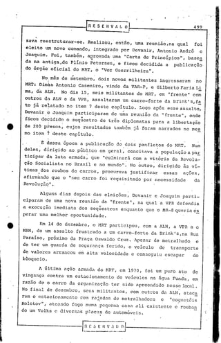 ]
    .....
     ----------ll~             F. S E R V ~   ~                            499


     sava reestruturar-se.   Realizou, então, uma reunião,na qual           foi
     eleito um novo comando, integrado por ~evanir, Antonio André                 e
     Joaquim. Foi, também, aprovada· uma "Carta de Princípios", base~
                              .,     .
     da na antiga,dc Plínio Petersen, e ficou decidida a publicaç~o
     do ó,rgão oficial do MRT, o "Voz Guerrilheira   11   •


                       ;        .
           NoJmês de setembro, dois novQS militantes ingressaram   no
     MRT: bim~s Antonio Casemiro, vindo da VAR-P, e Gilberto FariaLi
     ma, da ALN.   No dia 15, seis militantes do MRT, em "frente" com
     outros ela ALN e da VPR, assaltaram um carro-forte da Brink' s,fa
     to já reiatado no item 7 deste capitulo. Logo após esse assalto,
     Devanire   Joaquim participaram de uma reunião da "frente", onde
     ficou decidido o seq~estro de três diplomatas para a libertação
     de 206 p~esos, cujos resultados tamb6m j~ foram narrados no mes
     mo itóm , deste capitulo .

         . t dessa época a publicação de dois panfletos do MRT.            Num
     deles; di.rigidoao público em geral; 'conci
                                               tava ~ populaç5.oa pa.!,
     ticipar da luta armada; que "culminará com a vitória da Revolu-
     ção Sócialista no Brasil e no mundo". No butro, dirigido ~s vi-
    timas dos roubos de carros, procurava justificar           essas   açoes,
    ~firmand6 que o "seu carro foi requisitado por necessidade              da
    R evo ] .uçaq ..
               -."


          Alguns dias depois das eleições, Devanir e Joaquim parti~
    ciparam de uma nova reuni5.o da "ftente", na qual "a VPR defendia
    a execução imediata dos seqüestros enquanto que o MR-8queria           e.ê,
    perar uma melhor oportunidade.

          Em 14 de dezembro, o HRT participou, com a ALN, a VPR e o
    MRf.1, um assalto frustrado a um carro--forte da Brink' s ,na Rua
         de
    Paraíso, próximo da Praça Oswaldo Cruz. Apesar de metralhado            e
    de ter um guarda de segurança ferido, o yeículo           de   transporte
    de valores arrancou em alta velocidade e conseguiu escapar             do
    bloqueio.

          A última açao armada do MRT, em 1970, foi um puro ato            de
    vingança contra um estacionamento de veIculos na Água Funda, em
    razão de o carro da organização ter sido apreendido nesse local.
    No.final de dezembro, seus militantes, com outros da ALN, atac~
    ram o estacionamento   com raj.adas de metralhadora       e    "co~llletéis
    Holotov" , ateando fogo numa pequena casa ali existente e rouban
    do um Volks e diversas placas de autom6veis.
 