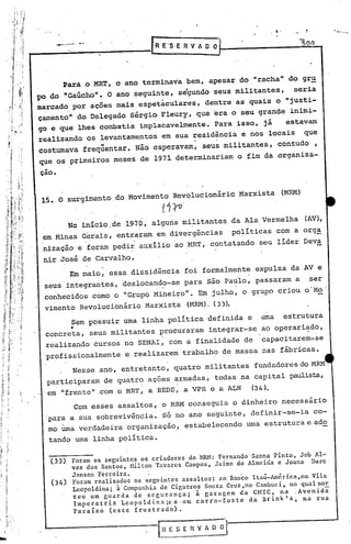 ,-                1""-.---

       -
    ..•.. ....•. -.
                                   R E'S E R V A O O                                    500




       Para o MR~, o ano terminava bem, apesar do "racha" do gr~
pc do "Gaúcho". O ano seguinte, s€gundo seus militantes,    seria
marcado por ações mais espetaculares, dentre as ,quais o "justi-
çamento" do Delegado Sérgio. Fleury, que 'era o seu grande inimi-
go e que lhes combatia implacavelmente. Para isso, já     estavam
realizando os levantamentos em sua residência e nos locais que
costumava frequentar. Nao esperavam, seus militantes, contudo,
                      11      -



 que os primeiros meses de 1971 determinariam o fim da organiza-
çao.


 15. O surgimento do Movimento' Revolucionário Marxista ,(MRM)
                                     (1 (O.
           No início. de 1970; alguris mi.1i
                                           tantes da Ala Vermelha                        (AV),
 em Minas Gerais, entraram em divergências   políticas com a org~
                       .                                           '




 nização' e foram pedir auxílio ao MRT" contatando seu líder Deva
 nir José de Carvalho.
           Em maio, essa dissidência foi formalmente expulsa da AV e
 seus'integrantes, deslocando-se para são Paulo, passaram a ser
 conhecidos como o '''GrupoMineiro". Em julho, o grupo criou o'Mo .
 vimento Revolucionário Marxista                  (MRM). (33).
       , Sem possuir uma linha política definida e                       uma        estrutura
        •
  concreta, seus militantes procuraram integrar-se                       ao ogerariado,  




  realizando cursos no SENAI, com a finalidad~ de                        capacitarem~se
  profissionalmente e realizarem trabalho de massa                       nas fábricas.
        Nesse ano, entretanto, quatro militantes fundadores do MRM
  participaram de quatro açoes armadas, todas na capital paulista,
_ em "frente" com o        MRT,   a REDE, a VPR e a ALN                (34).
        Com esses assaI tos, ,o MRM conseguia o dinheiro necessário
  para a sua sobrevivência. Só no ano seguinte, definir-se-ia co-
     .
  mo uma verdadeira organização,' estabelecendo uma estrutura e ado
  tando uma linha política.

  -~-----
  (33) Foram .•.os   seguintes os criadores do MRH: Fernando Sanna Pinto, Job Al-
            ves dos Santos, Milton Tavares Campos, Jaime de Almeida e Joana Darc
            Janscn Ferreira.      '
   (34)     Foram realizados os seguintes ass~ltos: ao Banco Itaú-América,em Vila
            Leopoldina; i Companhia de Cigarros Souza Cruz,no Cambuci, no qual mor
            reu um guarda de segurança;       ã garagem da CMTC, na ,Avenida
            Imperatriz    Leopoldina;ea.um    carro-fo~te   da nrink's,    na rua
            Paraíso    (este frustrado).


                                    IH   E S ~E   H   V A O   iJ
 