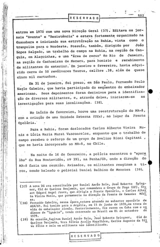 .......
                                                                                    502
                                                                                                -,
                                                                                                .
                                        RE'SERVADO



        entrou 'em 1970 com uma nova Direção Geral (37). Editava os jor-
        nais "Avante" e "Resistência" e estava fortemente. organizado na
                                            . . .
        Guanabara e iniciando sua estrutÜração na Bahia, vista   como o
        'trampolim pa~~ o Nordeste. possuía, também, dirigido por                João
        Lopes Salgado, um trabalho de campo na Bahia, na região de Can-
        gula, em Alagoinhas, e urna "área de recuo" no Rio              de   Janeiro,
        na regi~o de Cachoeiras de Maca~u, para ,homizio            e    recebimento
        de militantes do exterior.· Em janeiro e fevereiro, havia adqui-
        rido cerca de 50'revólveres Taurus, calibre .38, além de                quase
        cinco mil cartuchos.
              Em 31 de janeiro, foi preso, em são Paulo, Fernando Paulo
          ,.
        Nagle Gabeira, que havia participado do seqüestro do embaixador
         americano. Seus depoiment'?s foram dec,isivospara a identifica-                        e
         ção de diversos militantes, e, através deles, iniciaram-se    as
         investigações para suas localizações.            (38).

                 No inicio de fevereiro, houve uma reestruturação             do MR-8,
         com a criação de uma Unidade Externa            (UEx), no lugar da     Frente
         Operária •.
                 Para a Bahia, foram deslocados Carlos Alberto Vieira                 Mu-
         niz e Lúcia Maria Murat Vasconcelos,            enquanto'que o trabalho de
         campo recebeu o reforço de um grupo,de Avelino Bioni Capitani                      ,
         que se havia incorporado ao MR-8, no Chile.


                 ~a noi.te de 16 de fevereiro, a policia encontrou o "apar~
         ,lho" da Rua Montevidéu, n9 391, na penha/GB, onde a direção                     do
         MR-8 fazia uma reunião. Avisados, os militantes            reagiram a            ti-
          ros, sendo baleado o policial Daniel Balbino de Menezes                (39).




          (37)   A nova DG era constituída por Daniel Aarão Reis, José Roberto  Spi~g-
                 ner, Cid de Queiroz Benjamin, que comandava o Grupo de Fogo (GF), St~
                 art Edgard Angel Jones, que.dirigia a Frente Operária, e Carlos Albe~
                 to Vieira Muniz, que permanecia na direção da Frente de Camadas Médi
                 as.             .'      "         .",
          ·(38) Fernando Gabeira, nessa época,estava atu~ndó no subsetor operário          da
               '1J..N/SP.Foi banido para a"Argélia, em 15 de junho de 1970,em troca        da
                vida do embaixador alemão. PosterioDa1entc, fez curso em Cuba com o        co
                dinome de "lgnácioll, tendo retornado ao Brasil em 01 de setembro          de
                 1979.
          (3~)   Na ocasião,fugiram Daniel Aarão Reis, José Roberto Spicgner,   Cid de
                 Queiroz Benjamin, Vera Silvia Ara~jo Magalhães, Carlos Augusto da Sil
                 va Zilio c mais um militante não identificado.


    ;                                   IH E S E H V A O -;;-] .

j                                       l---------~
 
