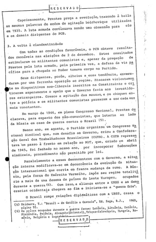 capciosamente,             Prestes prega a revolução, trazendo à baila
as mesmas palavras ~c ordem de agitaç~o bolchevique                                 utilizadas
em 193'5. A luta         armada continuava         sendo uma obsessão               para        ele
e os ,demais dirigentes do PCB.                                                                                 ,
                                                                                                                "




3. A volta à clandestinidade                                                                                  j ~   !
                                                                                                                    ,



          Com t~das as condições favoráveis, o PCB obteve                              resulta-
dos razoáveis nas eleições de 2 de dezembro.                             Estes      resultados
 estimularam os militantes                 comunistas e, apesar da pregação                       de
 Prestes pela luta armad~, pela primeira vez, a defesa da via pa
 cifica para a chegada ao poder tomava corpo no Partido.
       SeUS dirigentes, porém, alheios a . essa tendência, envere-              '




 daram,por uma ferrenha oposição ao regime. Atacaram violcntame~
 te os dispositivos              neo-riberais      inscritos na Constituinte                    e cri
 ~icaram asperamente o apelo que o Governo fazia aos                                 investido-
 res estrangeiros.             Cresce a agitação das massa~ e ~s chbques-en-
 tre a policia e os militantes                  comunistas passaram a ser cada vez

 mais 'constantes.
        Em março de 1946, em pleno CongresSO Nacional, Prestes de
  clarava, para espanto dos~ão-comunistas,                           que lutaria           ao    lado
  da Rússia em caso de guerra contra o Brasil                            (5).
                                                                            -
           Nesse ano, em agosto, o Partido organizou um ConQresso N~
  cional Sindical que, num desafio ao Governo, criou a C9nfedera-
  ç~o Geral dos Trabalhadores                  Brasileiros          (CGTB). A CGTB represe~
  ta~a 'um passo à 'frente em relação ao MUT, que, criado ~m                                     abril
  de 1945., foi fechado no mesmo ano,                      por      incorporar         ~~derações
   sindicaiS, procedimento                 não permitido por lei.
            Paralelamente            a esses desencontros            com o Governo, a situa
   çao interna modificava-se                 em decorrência da evolução qa                      pitua-
   ção internacional que corria e~ franca mudança de rumQ. A Rús-
   sia, pela força do Exército Vermelho, impôs seu regime, tota'1itá
   rio a mais de uma dezena de países do Leste Europeu,                                     ocupados
    durante a guerra (6). Com isso, a aliança entre a URSS e asdem~
    cracias ocidenta~s chegava ao fim e iniciava-se a "guerra fria".

             O Brasil rompe relações dip16máticas                        com a URSS, cassa                o

    (5)   Skidmore       T.:   "Brasil·-   de Getúlio   a Castelo",Ed.      Saga, R.J.,           1969.
                  t

        p5gina 92.                    '
    (6) Os países ocupados durante a guçrra foram: LetQnia, Litunnia,      Estônia,
        Finlôndia  Polônia, Alemanha (Oriental) , TchC;co-Eslováquia, ll}.mgria, Ro-

           I
                     t
          m~nia) nulgária         e IUgO[' :',.~~ '. ~'
                                     -  _R E S E fi V AO,,!:
                                                            J
                                                               I.
 
