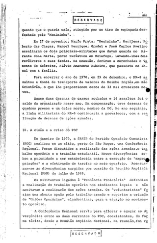 --;>r
                                "
                                    ,,'- ...--:-..




     quanto que o guarda caía, atingido por um tiro de espingardades-
     f~chado pelo "Menininho".
           Em 27 de novembro; Marto Prata, "Menininho"; Marilena, 'Ro
                      .                .                     .
     berto das Chagas, Manoel Henrique, Gradel e José Carlos Avelino
     assalt~ram os do~s po4iciais-militares que da~am guarda no' Mi-
     rante Dona Marta, ponto turístico em Botafogo,   levando-lhes dois
     revólveres e suas . fardas. Na ocasião, feriram a coronhadas o Te
                                                  .
     nente do Exército, Flávio Arnarante Ribeiro, que passeava no lo-
     cal com a família.
           Para encerrar o ano de 1970, em 29 de dezembro, o MR-8 a~
     saltou a Kornbi de transporte de valores do Moinho Inglês,em são
     Cristóvão, o que lhe proporcionou cerca de'33 mil cruzeiros no-
     vos.
           Quase duas dezenas de carros roubados e 14 assaltos foi o
                 .
     saldo da qrganização nesse ano. Em compensação, teve dezenas de
     CIU:adro'S
             presos e um deles morto" membro da DG. No ano seguinte,
     a linha militarista doMR-8 continuaria a prevalecer, com a .rea
     lização de dezenas de ações armadas.


     18. A cisão e a crise do POC

         Em janeiro de 1970, a SR/SP do Partido operário Comunista

          .
. (POC) realizou em um sitio, perto de são Roque, uma Conferência
                                                      .
   Regional. Foram discutidos a realização das ações armadas,o tra
   balho operário e o trabalho estudantil. Houve divergências   so-
   bre a prioridade a ser estabelecida entre a execução de "exprott
   priações" e a efetivação de tarefas no meio operári,o. Acentua-
   ram-se as divergências surgidas por ocasião da Reunião Ampliada
  'Nacional (RAN) de julho de 1969.
           Os militantes ligados à "Tendência Proletária  11defendiam
     a realização do ,trabalho operário nós sindicatos legais e nao
     aceitavam a realização das ações armadas. Os "voluntaristas  11fu.
     ziam uma aberta opção pelo trabalho'armado e sugeriam a criação
     de "Uniões Operárias", clandestinas, para a atuação no movimen-
     to operário.

         , A Conferência Regional serviu 'para aflorar e aguçar as di
          -.
     vergencias entre as duas corrc~tes do POC, c?cxistcntcs, de fOE
     ma tácita, desde a Reunião Ampliada Nacional. Na reunião,foi rç



 ,    I
                                rnESEHVAOof
 