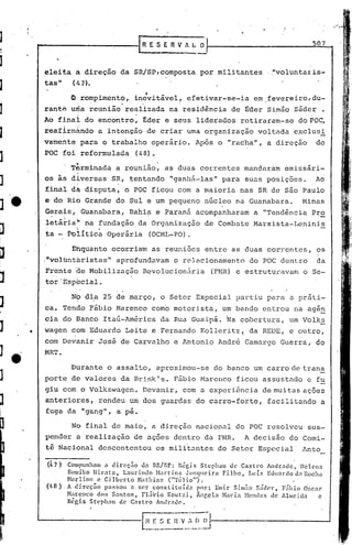 [R E 5 E         n   V " L O·                                          507
                                                        ..           ---
     ele~ta á direção da SR/SP,composta ~or'militantes                                               .~voluntaiis-
     tas"            (1.7).
                                                  .,
                    O ro~pimento, incvitãvel~ efetivar-se-ia em fevereiro~du-
     ranté uria
               reuriião'
                       real'izada na,residência de f:der Simão Sáder •
     Ao final do encontro~ Eder e sehs liderados retiraram-se doPOC,
     reafirm~ndo a intenção de criar uma organ~zação voltada exclusi,
     vamerte para o trabalho operario. Após o "racha", a direção                                                       do
     POC foi reformulada                       (48).
                      'tt,.                                  '


                       .
                    Terminada a reunião, as duas correntes mandaram emissãri~
     os às diversas SR, tentando "ganhá-'las" para suas posições.                                                       Ao
                      ,',              .
     finaldti disputa, 'o POC ficou com a maioria nas SR de são Paulo
     e do Rio Grande do Sul e um pequeno núcleo na Guanabara.                                                      Minas
     Gerais, Guanabara, Bahi?- e Paraná acompanharam a "Tendência Pro
       ,       

     letãriah na fundação da Organização de Combate Marxista-Leninis
                       <          •

     ta            Politica Operãria                   (OCML~PO).

                    Enquanto ocorriam as'reuniões entre as duas correntes, os
     ."volbntbristas" aprofund~vam o relacionamento                                          do POC dentro               da
     Frente de Mobilizaç50 Revolucionária                                       (FMR) e estruturavam               o Se-
     tor'Especial.

                    Nb'dia 25 de março, o Setor Especial partiu para a práti-
     ca. Tendo Fábio Harenco como motori.sta, um,bando entrou na agên
     cia do Banco Itaú-América elaRua Guaipá. Na cobertura, um Volks

.'   wagen com Eduardo Leite e Fernando Kolleritz( da REDE, e outro,
     com Devanir José de Carvalho e Antonio André Camargo Guerra, do
     MRT.

                    Durante o assaI to, aproximou-se do banco um carro de trans
     porte de valores da Bririk's. Fábio Marenco ficou assustado c fu
     giu com o Volkswagen. Devanir, com a cxpcriênc ia de mui tas ações
     anteriores, rendeu um dos guardas do carro-forte,                                               facilitando a
     fuga da "gang", a:pé.

                    No final de maio, a direção nacional do POC resolveu sus-
     pender a realização de ações dentro da FMR.                                           A decisão do Comi-
     têlNacional descontentou os militantes do Setor Especial                                                      Anto

     (47)          Compunhnm (t direção            da SR/SP: 'Régis        Steph;m de Castro            Andr~dc,   IIclenn
                   Sumiko llir<ltn,      Lnurindo        Hartins     JUl1qllcira      Fi.lho,   Lu ís Edllnrdo d;1 Rocha
                   Hcr lino e Gil bel" to Nathin f, {"Túl ia")·,
     ([,, 8)       AI' c l.rec;ao passou
                              w
                                             a.ser      C0I1Sl1tUl(;1 1 por:
                                                                 •    ~          ,..'
                                                                                 1'.l1l1r
                                                                                           (" -
                                                                                           .>1111:1O 1
                                                                                                   S'
                                                                                                   .acer,      ','
                                                                                                             FaIllO O"C:1I"
                   Harcnco       dos Santos,       FliÍvio    Kout:~i,   Ãnr,cla Naria         Hendes de Almeida           c
                   Régi.s St<.'phnn de Castro            Andr~d('.
 