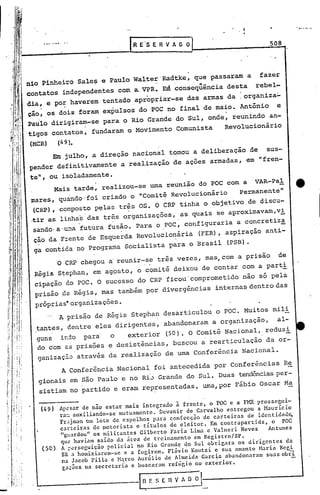 ........     '
                                            R E'S E R V A O O                               508

             ,   '




nio Pinheiro Sales e Paulo Walter'Radtke, que passaram a fazer
contatos independentes com a.VPR. E~ ~onseqüência desta rebel-
dia, e po~ haverem tentado apropriar-se das armas da :organiza~
c;ão,os dois foram expulsos do POC no final de maio. Antõn!io e
Paulo dirigiram-se para o Rio Grande do Sul, onde, reunindo an-
 tigos contatos, fundaram o Movimento Comunista   Revolucionário
(MCR)                (49).
      Em,julho, a direção nacional tomou a deliberação de sus-
pender definitivamente a realização de ações armadas, em "fren-
te    'ou isoladamente.
     ll,


       Mais tarde, realizou-se uma reunião do POC com a VAR-Pal                                        tt
 mares, quandO'foi criado o "Comitê Revolucionário   Permanente                                   11


 (CRP)',COI':lposto
                  p~las tr~s OS. O CRI' tinha o objetivo de discu-
 .tir as linh~s das tr~s organizações, ,as quais se aproximavam,vi
 sando'a.~~a futura fusão. Para o ,POC, configuraria a concretiz~
  ção da Frente de Esquerda Revolucionária (FER), aspiração anti-
   .     .
  ga contida no Programa Socialista para o Brasil (PSB).
                     6 CRPchegou
                     a'reunir-s~ três vezes, mas, com a prisão de
  Régis Stephan, em agosto, o comitê deixou de contar com a parti
  cipação do POC. O sucessO do CRP ficou'comprometido nao só pela
  prisão ,deRégis, mas também por divergências internas dentro das
  próprias·organizações.                                  .                         '




        A prisão de Régis Stephan desarticulou o POC. Muitos mili
  ,tantes, dentre eles dirigentes, abandonaram a organização,   al-
  guns ir.do para     o   exterior (50). O Comitê Nacional, reduzi   ,                  '


   do com as prisões e desistências, buscou a rearticulação da or-
   ganização através da realização de uma Conferência Nacional.
           A Conferincia Nacional foi antecedida por Conferincias Re
     gionais em são Paulo e no Ri'"Grande do Sul. Duas tendênciasper-
     sistiam no partido e eram rep~esentadas, uma,por Fábio Oscar M~
                                                                                          ui
                     ApLsar de não estar mais integrado à frente, o POC e a FMR prosseg -
       (49)          ra~ auxiliando-se ,mutuamente. Devanir de Carvalho entregou a Maurício
                     Fr~jman Um lote de espelhos para confecção de carteiras de identidad~
                     carteiras de ~otorista e ,títulos de eleitor. Em contrapartida, o POC
                      "s;.u:rdou" militantes Gilberto Faria Lima e Valneri Neves
                                 os                                                    Antunes
                      qu~ haviam saído da área de treinamento em Registro/SP.
                      A ~~rscguição policial no Rio Grandq do Sul obrigara os dirigentes da
           (50)       SR a homiziarcm-$e e a fugirem. Flávio Koutzi e sua nmante Haria Regi
                      na Jacob Pilla e H.:i.rco Aurélio de Almeida Garcia abandonaram suas obn
                      ga~õcs na secretaria c buscaram rcfúr.io no exterior.

                                             ~E    S E   n~~    ;L
 