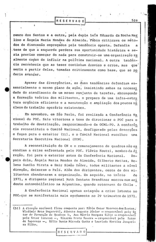 SERVADO                                                  509



    renco      dos Santos          e a outra,        pela dupla        Luís    Eduardo        da Rocha Me.;:,
    11no e Ângela            Maria     Mendes      de Almeida.       'Fábio criticava            os méto-
                                            .,                                  '       .
    dos de discussio                empregados       pela    tend~ncia        oposta.        Defendia        a
    .tese de que a esquerda                 perdera        sua oportunidade           histórica         e se-
    ria preciso            começar     do nada para          construir-se           umaorganizaç50r~
    alrnenteca~az
     •   .        -.
                             de influii          na pol!tica  s
                                                                   nacional.         A outra       tend~n-·
    cia rec6nhecia            que as teses          continham        desvios        e erros,     mas      que
    seria      a partir       delas,     tomadas         criticamente         como base,        que     se P~
    deria      avançar.

               Apesar       das divergências,              as duas    tendências            defendiam    es-
    sencialmente            o mesmo     plano      de. aç5.oi     i.nsistindo ambas            na nccessi
    dade      do atendimento           de um mesmo          conjunto     de tarefas,           abrangendo
    a formadão            teórica     dos militantcs,.o            preparo      de uma        infra-estru
    tura      orgânica       eficiente       e a manutenção           e ampliação            dos poucos nú
    cleos de trabalho              operário       existentes.

               Em novembro,           em são Paulo,          fói realiz~da           a Conferência         Na
    cional       do POC.      Sai.u vitoriosa            a tese de direcionar                o POC para      o
    traba~ho            de doutrinação,          reaproximando~o         da OCML-PO.           A conferên
    cia reconstituiu               o Comitê       Nacional,       desfigurado         pelas     dcserçôes
    e fugas.pé::.ra exterior
                   o                             (51), e o Comitê        Nacional           escolheu      uma
    Secretaria            Executiva     Nacional         (SEN).

               A reconstituição             do CN e o remanejamento                 de quadros não e~
    condi'am a crise            enfrentada         pelo     POC. Flávio        I<outzi, membro da di
    reção,       foi para       o exterior         antes     da Conferência           Nacional.          De-
e   pois      dela,       Ângela    Maria    Mendes        de Almeida,        Gilbert.o Batias,          He-
    lena      Sumiko       Birata     e Emir      Simão     Sáder,    todos militant.es           a nível
    direção,            deixaram    o Pais.       Além     dos dirigentes,           cerca     de dez mi-
    litantes            abandonaram     a organização.            Em seguida,         no inicio            de
    1971,       a dirigente         regional       .Ruth Sar:t.anaBrandtner                 morreu num aci
    dente       automobilístico          na Argentina,            quando      retornava        do Chile      .

               A Conferência           Nacional      apenas       estagn6u      a crise        latente     no
    POC,que            se manifestaria      mais     agudamente        no 29 trimestre            de 1971.



    (SI)       A din~ção n.:1ciolln1 ficou composta por: Fábio Oscar 1-larC'ncodos S;l1ltos;
             . Hlndimir     Nct~ Unr,nretti,     Alberto   Aur.,usto Júnior - rc~pol5ávcl       pelo 'Se
               t01: de Form.:1ção de QlI.:ldros':"',     Ana Nér~ia Harqucs    Silvn    - r('si)()n~;;ivcT
               pelo Setor lnterno      -,     Ricardo Pr:lt3 Soal-C'!-i - rcspoll!~;i'(!l pelo     Setor
               de Imprensa     -,  Hélio     Bento Hir;md.:1 Cunhn c L:mrindo Hartins          .JlInqllci-
               1:.:1 Filho.
 