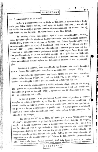 -,   :
                                                                                     510



19., O surgimento da OCML-PO
                                                                             lide
        Após o rompimento com o POC, a Tendência Proletária,
                                                                            abril
rada por ~der Simão sáder, real~zou um Ativo Naciona~, em
                                                                            de Mi
de ,1970. Da reunião 'participaram representantes da Bahia,'
nas Gerais, do Paraná, da Guanabara e de são Paulo.
                                ;'



        ~o Ativo, ficou resolvido           que a nova organização, denomi
nada Organização de C~mbate Marxista-Leninista - PolíticaOperária
(OCML-PO), passaria a editar o jornal "Polí.ticaOperária(1?O)
                                                            -de
responsabilidade do Comitê Nacional (CN) - e a "Tribuna de De-
bates" (TD) _ publicação de circulação interna para que os mi-
litantes e colaboradores pudessem expor suas'opiniões. Além des
 tas publicações, o CN da OCML-PO propôs-se a publicar o Boletim
 Interno (~I), destinado a militantes e a simpatizantes, ~nde se                                tt
 riam veiculadas orientações de interesse imediato da                 organiza-

 cao.
           Durante o Ativo, foi escolhido um Comitê NacionalProvisó
 rio e foram distribuí.das funções e responsabilidad.es                  (52).
           A Secretaria Executiva Nacional            (SE~) do POC foi      substi-
 tuí.dapelo ~ureau Político            (BP) na OCML-PO: ~ principio,             o     BP
  ficou constituído pelos quatro membros efetivos do CN.
           A OCML-PO, abominando o militarismo, dava ênfase ao traba
  lho junto ao operariado, procurando manter-se fiel ao                   Programa
  Socialista para O Bras~l           (PSB), aprovado no IV Congresso da ORM
 ,PO, em setembro 'de 1967.
           A curto prazo, a organização tinha como objetivo a                    pene-
  tração na classe operária, a fim de, a médio prazo, realizar                             a
  doutrinação marxista-leninista             e,a conscientização do operaria-
  do para as lutas econômicas e poli ticas. A longo prazo,a OCHL-PO
  ,previa ,a revolução socialista realizada pelos trabalhadores                            da

  cidade e do campo.
        Em abril de 1970, a OCML-PO divulgou a sua "Declaração Po
   litica", considerada o primeiro documento doutrinário da organi
   zação. O texto diagnosticava a debilidade da esquerda, pela fal
   ta de ligação com o operariado e pela supremacia de concepções
   burguesas dentro do movimento. Na outra ponta, a debilidade                             da
   classe operária era assinalada pela talta de uma organização                            in
   dependente e de consciencia política. A declaração                 preconizava

    (52)    ~dcr Simão Sadet', T.ldia Acct'honi, José Luiz Homem da Costa     c Pedro
            Ivo furtado for~m cscollidos como m0hros efetivos do'Comit~     Nacional.

                                     l~l-
                                        I' S E 11V~      .
 