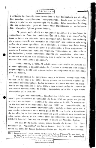 511
                                         rREsEnvA~1
            :~                                              --
  a cria cão;do Partido Revolucionário e,nao descartava as ativida
 des armad?s, consideradas                       ~ndispensáveis, desde que                     orientad~s
 para' o t~àbalho de organização de class·c. Esta organização dev!:.
 ria se~ orientada
        :~         .~
                     para as ã~éas mais importantcse
                                 .                      selecionà-
 das, chamâ.das "pólos proletários li".
        "          "




           "O poÚ.to DUti..6 débi.l no movi.me.n.to ope.lc.ttlc.i.o é a. a.u.6ênc.i.a de.
 01Lga.Iti.~mo.~ de lu.ta. do.6 .t1ta.ba..e.hado'iZe.6 ~a. c.i.da.de. e do c.ampo", afiE'
 mava,a tekto da OCML-PO. Para corrigir este desvio, era orienta
 da a cónsti tuição de "comitês de empresas                              11    nos setores mais ava.g
 çados da classe oper<Íria. Pe~o exemplo, a classe operária ince~
 tivariá a mobilização                   do povo e estimularia a luta camponesa. O
 combate i estrutura sindical vigehte,                              "vinculada ao             Ministirio
 do Trabalho",              seria conduzida atravis de                        oposições       sindicais,
 atuantês rias bases das empresa.s, com o objetivo de liminaros ali
 cerces dos sindicatos oficiais".                                                                                --
           Finàlizando,             a OCHL-PO admitia,na construção do partido da
 classe op~râria,a constituição de frentes e alianças com ou~ras
 organizaç5es, desde que subordinadas ao .compromisso,de mobiliz!
 çáo da clásse.

           Os problemas de segurança para a OCHL-PO                                 começariam cede>.
No dia 27 de abril de 1970, foram presos em Salvador vários es-
tudantes ~ecundaristas. Todos menores, estavam atuando no Novi:
mento de Organização c Luta (1-10L),ma organizn~ão de frente do
                                   u
movimento secundnrista da Bahia, promovido pelo POC e que seria
encampado pela OCML-PO.

      O. organismo . estudantil clandestino tinha uma coordenação
geral que orientava os Comandos de Ação (CA) -- grupo de quatro
a cinco est.udantes -- através de assessores. O MOL, ~ semelhan-
ça do Hovimento Universidade Critica (11UC)--    organização  de
frente para o movimento universitfirio, tambim criada pelo POC e
que seria orientada mais tarde pela FB-PO -,                                     tinha a finéllida-
de de aliciar e doutrinar estudantes para atuação nas organiza-
ções subversivas. O HOL tinha como orientadores os militantes do
OCML-PO Aderbal Caetano de Burgos e Jnime de Almeida Cunha.
         No dia 19 de maio, pouco tempo depois do Ativo, foi                                             "es-
tourado" um              "apu.re1ho" em Santo Amaro, Recife                       (53).            Os   con.:..
tatos da OCI1I.-POforuffi
                        todos.perdidos no                               Estado de Pernambuco.
(53 )   Foróll1 prc~.os: l'ery          'l'hndClI de Oliveira    F:ll con ("Romcro") t
                                                                                           GlI<l    inll~t Y.1
        ra Ceci de Olivcir:                F:lcon ("Tin~l") t l':llllo l{odrigllcs, do
        (ilHa   i ali)   e st:i (ól 11 Br; t!~ L3,.!.!.~_
                                      C'          __              .                           N:l$cilllCnl6

                                        1~~:._.~~ ~'.~:_~).J---------------.;_._~
                                            ..:_~:._:f
 
