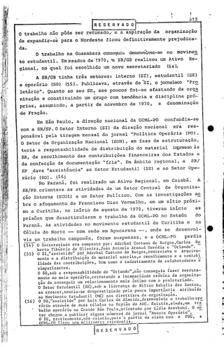 R E 's E R V A O ~     nl
                                                   I
                                                                                                        :512
                                                                                                           --t



      O trabalho nao pôde ser retomado,' e a aspiração da .organização
      de expandir-se para o Nordeste ficou definitivamente                                     prejudica-
      da •.
               O trabalho na Guanabara conseguiu desenvólver-seno                                  movimen
      to estudantil. Em meados de '1970,'·aSR/GI3 realizou um ,Ativo                                    Re-
      g.ional, no qual foi escolhido um novo secretariado                                      (54).
               A SR/GB tinha três setores: interno                               (SI), estudantil       (SE)
      e operãrio         (SO) (55). publicava, através do -SI, o jornaleco "Pro
      letário". Quanto ao seu SE, aos poucos foi-se afastando da orga
      nização e constituindo um grupo com tendência e disciplina pró-
      prias, assumindo, a partir de novembro de 1970,                                     a   denominação
      de fração.
               Em são Paulo, a direção nacional da OCML-PO                                    confundia-se
      coma SR/SP. O Setor Interno (SI) da direção nacional  era                                         res-
      ponsável pela tiragem mensal do jornal "política Operãria                                        (PO).
       O Setor de Organização Nacional                          (SON), em fase de estruturação,
       t~ria a responsabilidade de distribuição do material ~resso às
       SR, de recolhimento das contribuições financeiras dos Estados e
       da .confecç·ãode documentação                        "fria". Em ãmbito regional, a                SR/
       SP     dava "assistência" ao Setor Estudantil                                 (SE) e ao Setor Ope-
       rário .(SO). (56)
             No Paraná, foi realizado um Ativo Regional, em Caiobá.                                           A
        SR/PR orientava as atividades de um Setor Central                                     de Organiza-
        ção·.Interna (SCOl) . um Setor Político. Com as investigações
                             e                                                                             s~
        bre o afogamento de Francisco Dias Vermelho, em um sítio.próxi-
        mo a Curitiba, no inIcio de agosto de 1970, tiveram início                                         as
        prisões que dasarticularam                         o trabalho da OCML-PO no Estado                 do
        Paraná. As atividades no movimento estudantil de Curitiba e                                         na
        Célula do Norte -- com sede em Apucarana ----,
                                                     onde se                                       desenvol-
I
        via um trabalho camponês, foram suspensas, e a OCML-PO                                         perdia
        --- --
        (54) O ...Secretariado
ili                           era composto por: Aderbal Caetano de Burgos,CarlosRo
                     "




              berto Tibúrcio de Oliveira,João Antonio Arnoud Herédia e "Orlando". -
'I      (55) O SI,"assistidoJl por Aderbal Caetano. de Burgos,controlava o arquiva-
              mento e a distribuição de material escrito,o recolhimento e a contabi
              lidade das contribuições, bem corno o cadastramento de colaboradores;
               simpatizantes.          .                                 .
              O SO,sob a responsabilidade de "0rlandoll,não conseguiu fazer recruta-
              mento no meio operário,retratando a incapacidade crônica da organiza-
               ção de conseguir um relacionamento mais íntimo com o proletariado.
               O Setor Estudantil (SE) ,sob a liderança de Nilton Bahalis dos Santos,
               ao crcscer,sentiu-se desprestigiado pela pouca importância     atribuída
              'ao Novimento Estudnntil (HE) nas diretrizes. da· organização.
        (56) O SO,"assistido" por Luiz Carlos de Almeida,desenvolvia      o trabalho ope
               rário através de duas células tlU Rer.;iãodo ABC. Existia,ainda,um    trã
            " bnlho operário na Grande são raulo,~rientado por LIdia Acerboni. O se
                tor chegou a publicar nlguns mimcros do jornal "Avante OperiÍrio".
               O SE, praticDmcntc,n~o cxistia,pois"a partir da cis~o com· o .roc,       a
                OCN1.-l'O   (i~oll   SC'11 ilit.:1nt('~
                                          m                  c5tlld;mtis.


                                                    I  R E S E R. ~_~ O ;        I            ".
 
