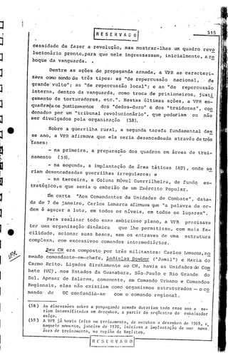 515
                                        [R E S E li V ,,~~

      cessidade de fazer a revoluç~o,- mas mos~rar~lhes                            um quadro revo
      lucionário pronto,para que nele ingressassem, inicialmente, are
      boque da vanguarda. 1

               Dentre as ações de propaganda armada, aVPR                           as caracteri_
      zava cCm:>
               sendo'çletrês tipos: as "de repercussao                            n~cional, ,: de
                                                                                             -
      grahde~vulto";          as "de reperbussâo local"; e as "de                                '.
                                                                                       repercuss~o
      intérn~, dentro da vanguarda, como troca de prisioneiros, justi'
      çamentc? de torturadores, etc,", Nestas últimas ações, a VPR en-
     quadra'.l:a justiçam2ntos dos "dedos-duro" e dos "traidores ", con
              os
     de,nados por um "tribunal revolucionário", que poderiam ou não
     ser divulgados pela organização    (58).

             ,Sobre a guerrilha rural, a segunda tarefa fundamental des
     se]ano; a VPR afirmava que ela seria des~ncadea<1a através dé três
     'fases:
           ~ na primeira, a preparaçao dos quadros em áreas de trei~
     namentó  ( 59>.
                                    ..
             na segunda, a implantação de área táticas                              (AT), onde se
     riam dosencadeadas guerrilhas irregulares; e
           - na ,terceira, a Coluna Hóvel Guerrilheira, de fundo, es-
     tratégico,e que seria o embrião de um Exército Popular .

        . 'Ém carta "Aos Comandantes- de 'Unidades de Combate", da ta..:.
    da de 7 de janeiro, Carlos Lamarca afirrnavaque liapalavra de or-
    dem e aguçar a luta, em todos os níveis, em todos os lugares",

          Para realizar todo esse ambicioso plano, a VPR precisava
    ter uma organizaç50 dinâmica   que lhe permitisse, com mais fa-
e   cilida~e, acionar suas bases, sem os entraves de uma                                 estrutura
    complexa, com excessivos comandos interrnedi5rios.

          ~eu C~ era composto por três militantes: Carlos h~Brca,no
    meado comandante-em-chefe, e
                               Ladislas DoVbor ("Jamil") e, Maria do
    Carmo Brito, Ligados dinitamente ao CN, havia as Unidades de Com
    bate    (U~), .nos Estados da Guanabara, São.Paulo e Rio Grande                                do
    Sul. Apesar de falarem, comumente, em Comando Urbano e Comandos
    Regionais, eles não existiam como organismos estruturados _ o co
    mando     de      UC confundia-se              com o comando regional,

    (58)    As discuss~es      sobre   a propaganda     armada durariam   todo esse     ano,c     se-
            riam intensificéld,s      em dczc!llhro,   a partir do $C'q/!estro do      cll1bai.x~ldor
            suíço.
    (59)    A Vl'R j.í h:lvia    [cito um trcinam01!:o, de outubro     n dc?'('mbro de 1%9, c,
            nnqucle   mOlllc:nto, janeiro   de 1970, inicLlv:l  .:1 impJnntaç.1o    de 11111;1 nov.1.,
            in~:l de trein':lIl1cnto, n':l rcgi;io de Rer.i~tl.·o,.

                               '-I~~~ 0·1
                                   .~~
                                    I:~:~
                                       ;)_
 