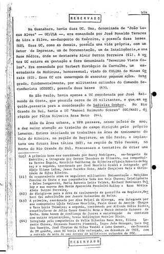 c:

                                 IR E' S E R V A' O O   I
      Na Guanabara, havia duas ue. Uma, denominada de' "João Lu-
cas Alves" - UC/JLA -, era comandada por José Ronaldo Tavares
de Lira e Silva, ex-Sargento do Exército, e possuía duas bases
                                             4              -                .
(60). Essa UC, como as demais, possuía .uma,vida própria, com um
                       .                 .                  .
Setor 'de Imprens~, um de DO,cumentaçãO, um de Inteligênci~,e uma
          ,   .
Base Médica, onde se destaca~a Almir Dutton Ferreira (61). A'o~
tra UC estava em gestação e fora denominada lISeverino Viana Co-
lou". Era comandada' por Herbert Eustáquio de Carvalho, um   ex-
estudante de Medicina, homossexual, vindo do COLINA de Minas Ge  ~....   f



rais (62). Essa UC era' encarregada executar pequenasaçoes. Inte
                                   de
grada, fundamentalmente, por militantes oriundos do Comando Se-
~undarista (COSEC), possuía duas bases                  (63).
       Em são Paulo, havia apenas a UC coordenada por José Rai-
.mundo da Costa" que possuía cerca de 20 militantes, e que, em se
 guida,passaria para a coordenação de ~adislas Dowbor.

,rigida por,Félix Silveira Rosa Neto             (64).
                                                         No Rio
 Grande do Sul, havia a UC "Manoel Raimundo Soares" (UC/MRS), di
                                                                                        r
      Além da área urbana, a VPR passava, nesse início de ano,
a dar maior atenção ao t~abalho de campo dirigido, pelo próprio
~amarca. Estava iniciando os trabalhos na área de treinamento do
Vale do Ribeira, na ~egião de 'Registro, em são Paulo, e implan-
tava uma futura área tática (AT), na região de Três Passos, no
Norte do,Rio Grande do Sul. Fracassara a tentativa de criar uma
 (60)   A primeira base era' coordenada por Darcy Rodrigues,        ex-Sargento   do
        Exército, e integrada por Gerson Theodoro de Oliveira, sua companhei-
        . Tereza Ângelo, Hauricio Guilherme da Silveira e Flávio Roberto de So~
         ra
         za; e a segunda, coordenada por José ~Burício Gradel e integrada por
         SBnia Eliane Lafoz, Jesus Paredes Soto, Adair Gonçalves Reis e Chris-
         tóvio da Silva Ribeiro.
 (61)    Os rQspons~veis eram os seguintei militantes: Documentaçio - Melcides
         Porcino da Costa e sua companheira Ieda dos Reis Chaves; Inteligência
         _ Celso Lungaretti, Haria Barreto Leite Valdez, Richard Domingues Du!.
         1ey e sua esposa Ana Maria Aparecida peccinini,Dulley e Base Médica
         Almir Dutton Ferreira.
 (62)    Ao dirigir-se para a área de treinamento da guerrilha em Registro,He,E,
         bert foi substituído por Juarez Guimarães de Brito.
 (63)    A primeira, coordenada por Alex Polari de Alverga,       era integrada por
         sua companheira Lúcia Velloso ~tolurício,Paulo Cesar de Amorim       Chagas
         c Vera Lúcia Thimóteo; a segunda, coordenada por Alfredo Hélio Sirkis,
         constituía~se de Júlio Cesar Covello Neto e Marco Antonio Esteves         da
          Rocha. Como homem de confiança de Juarez e encarregado        de contatos
          com outras organizações, havia Wcllington Moreira Diniz.
 (64)     Integrada pela companheira de Felix Silveira Rosa Neto, Eliana          Lo-
          rcntz Chaves, Fernando Damatta Pimentel, Irgell Jo5.o Hcnegon, Luiz Cllr
          los Damctto, José Clayton dá Silva Vanini e Isko Germer,        ex-Tenente
          da PH gaúcha, eSsa UC havia sido reforçada, em dezembro de 1969, com
          a entrada de m:1is de lIm: dezena de militantC'f,orillndo$ do POC.
 