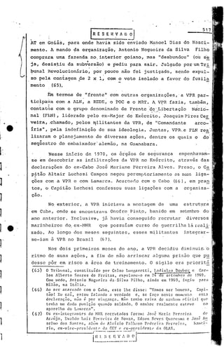 [1lE    S ~ H ,V A ~_~
          ,
          AT em Goiás,                para        onde    havia     sido enviado         Manoel     Dias    do Násci-
          mento.            A mando     da organiz~çio~               Antonio        Nogueira      da Silva         tilhb
          comprara            uma     fazenda        no. interior         goiano,      mas    "desbundou"          (ou   se
          ja, desis~iu                       "'
                                      da su.bv~rsão) e pediu                  para    sair.    Julgado      por um Tri .
          ~una1        Revol~cionário,                   por ,pouco não        foi justiçado,            sendo    expul-

    'I,
          so pelh            contagem        ,
                                                 de 2 x     I,   com o voto       isolado      a favor      do fuzila
          mento             (65).

                       1~mtermos         de "frente"              cdm outras         organizações,·        a VPR par-
          ticlpa~a            com a ALN, a REDE,                  o ;~OC e o MRT.         ~ V~R    fazia,        ta~~ãm,
                  r    ti
          contatos            com o grupo            denominado        de Frente 'dc.'~Libertaç50 Ndcio-
          na1(P}.JN),               liderado        pelo     ex-~1ajor d~ Exércit~ ~ Joaquim Pires Ce!.
          veira,          ,chamado, .pe10s.rqi1itantes da VPR,                         de "Comandante              arco-
          Iri~",            pela     indefinição            de sua ideologia.            Juntas~     VPR1e       PLN rea
          lizaram            o planejamento               de diversas         açoes·, dentre       os quais        o     do
              "
              ,
          seqüestro             do embaixador'a1emão,                  na Guanabara.

                ~esse inicio de 1970, os 5~gãos de se~urança                                              empenhavam-
          se em ~escobrir as inf~ltrações da VPR no Exército,                                             através das         I


          declaru.ções do ex-Cabo                         José Mariane         Perreira       Alves.      Preso,o        C~
          p~t50        Altair         Luchcsi        Campos       negou    peremptoriamente              as suas 1iga-
          coes com a VPR e com Lamarca.                              Acareado        com o Cabo        (66), em pran
          tos, o Capitão                Luchesi           confessou       suas    ligações      com a       organiza-
          cao.

                       No exterior,                a VPR     iniciava      a montagem·de           uma      estrutura
          em Cuba,            onde     se encontrava              Onofre      Pint.o, banido        em     setewro       do
          ano anterior.                Inclusive,            já havia      conseguido         recrutar        diversos
          marinheiros                do. ex-HNR             que possuiam         curso    de guerrilha           lá reali·
          zado.        Ao longo         dos meses            seguintes,        esses     militantes         integrar-
          se-iam            à VPR no Brasil                 (67).

                       Nos dois         primeiros            meses    do ano,        a VPR decidiu         dimjnui~~
          ritmo           de suas ações,             a fim de não arriscar                alguma     pris50       que pu
          desse           p6r em risco             a ãrea de treinamento.                O sigilo        era prioritfi
          (65)        o  Tribunal,      constituído        por Celso l,ungnrctti,           LnoisL:ls    DO'1)(ll~e C<1r-
                      los Alberto       SO.:lres de Frei tas,        CXPUlBOll-O ('In 24 de sctemln:o de 1969.
                      Com medo, Antonio            Nogueira    da·Silva     Filho,      ainda em 1969, fUf,iu           para
                      Mil~o,    na It~lia.
                      Ao ser aC.1rc.,do com o Caho, este lhe disse:                       "V.1nlOS ser homens,         C.1pi- ,
                      t~o! Eu c.:li, estou          [<113ndo a verdade         e, se faço neste          momento        esta
                      dcclnra<;iio,    niíoé      por vingança.       N~o tenho raivn           de nenhum oCicial         que
                      tl~nhn me dado puniç.:io quando soldado.                 O senhor       realmente      esteve        no
                      aparelho      do L:lll.1r.ca".
                      Os ex-intcgl'ilntes         do HNR recriJtn(los      forilm: José HiHia F('rreir:l                   el('
                      Arilújo,    Evaldo Luiz fC'·rrl.'ix:l de SOl~n, Edson NevC':, QlI.:ll-e~;mae .JO~l~ A.l.'.
1                     5cl1110 dos Santos,
                      rio,   cx-vicc-prcsidl'nl.('
                                                  n10m d,~ Aluizio      1'alh:ll1o P(·dre(r.1      F('lTcir:"
                                                          (1, r.GT e e}:-l~r,l't~i(l('nl(' ela OLAS.
                                                                                                                     h.11C:!-



1   '----                                                E~~;--~~~~0~~:=;)_-~J
 