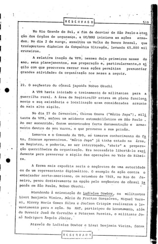 t-------~---.;...r, E S f
                      R                                  H V' 1 C                                                  519


               No Rio Grande         do Sul, a' fim de desviar                           de Sao Paulo a-atei"
     cão do~ 6rgãos         de ~egurariça, acUC/MRS                      iniciava          as ações           arma-
                                           o                •             •




     dasl    No dia     2 de mar~o,             assaltou         um Volks        do Banco         Brasul,          que
                                                                                    .
     trarlsportava       di~hciro         da Companhia               Ultragás,           levando       65.000      mil
     cruzeitos.

               A relativa         inação        da VPRÇ         nesses        dois    primeiros         meses       do
     ano,    sehs planejamentos~                    sua preparação             e~ particularmente;o                 si
     gi'1o com que procurava                   cercar       suas ações          permitiam              prenunciar
     grand~s     atividades         da organiza~ão                nos meses          a seguir.



     22. O seqtiestro ·do cônsul                    japonês       Nobuo        Okuchi

               A VPR havia         iniciado           o treinamento             de militantes               para      a
    ,guerrilha     rural.        A ~rea         de RegistrojSP                estava     em pleno        funciona
     rnent'oe su~ existência                   e localização          eram       consideradas               assunto
     do. mais    alto    sigilo.

             No dia      27 de f~ver~iro,                  Chizuo     Ozava          ("Mário     Japa"),        mili
     tante   da VPR,       s6f~eu        um acidente             automobilistico             em são Paulo              •
     Ao s~r socorrido,            foram        encontrados'farta                 documentação           e     arma-
    mento    dentro      de seu carro,               o que provocou              a sua prisão.

             Lamarca       e o Comando              da VPR,       a6 tornarem conhecimento                   do fa
     to, ficaram        apreensivos.'            "Má'rio Japa"           já. tinh~ estado              na    area,
     em Registro,        e poderia,            ao ser interrogado,                   "abrir"       a    prepara-
•    ção guerrilheira            da organizaç&o.                 Era necess5rio            libertá-lo           rapi
     dumente     para   preservar          o sigilo             das operações            no Vale       dO'Ribei-
     ra.

             A forma      mais     expedita            seria      o seqUestro            de uma autoridade
    ou de um representante                 diplomático.              O exemplo           da ação       contra       o
    emba~xador      norte-americano,                  em setembro             de 1969, no Rio de                Ja~
    neiro,      pesou   decisivamente                na opção        pelo      seqüestro         do cônsul         j~
    pones    em são Paulo,          Nobuo           Okuchi.

             Atendendo      ii orientação               de kadislas            Dowbor,      os     militantes
    Liszt    Benjamin      Vieira,        .Mário de .Freitas Gonçalves,                          Higuel      Varo-
    ni, Alcery      Maria        Gomes    Silva         c Joelson        Crispim         realizaram          o le-
    vantamento      para    él    açno.        Do     Nl{'l',   partici.pou do lcv~U)t.amQll(o,
                                                                                             além
    de Dcvanir      Jos~    c1eCarvalho               c Petersen         Pereira,         o militante           Jo-
    se Rodrigues        ~ngclo      JGnior.

             AtravDs            islas Dm'bor c Li sz t. Ben j mni.n
                         de L,tc1                                                            Viei.ra.,for<tm
 