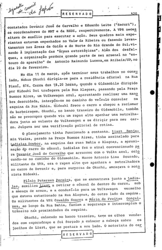 ...   ~~"J{:  ~          D_Lc'
      Jf" -tP--·.··b    gorvw          .
                                    RESERVADO
                                                .
-
      contatados Devànir José de Carvalho e Eduardo Leite ("Bacuri"),
      os coordenadores do MRT e da REDE, respectivamente. A VP.R nece~
      sitava de auxIlio para executar 'a ação. Seus quadros mais expe- .
      rientesestavam empenhados no Vale da Ribeira ou fazendo levan-
      tamento's nas áreas de Goiás e do Norte do Rio Grande do Sul,vi-
      sando à implantação das náryas estratégicas". Além dos desfal-
      ques, a organização perdera. grande parte de seu arsenal no "es_
       touro do aparelho" de Antonio Raimundo Lucena,em Atibaia/SP,no
      dia 20 de fevereiro.
                No dia 11 de março, após terminar seus trabalhos no consu
      lado, Nobuo Okuchi dirigia-se para a residência oficial        na Rua
      piauí, 874. Cerca das 18,2011oh"as" c;J.u?l1c;1o
                                                  o OJ..dsmobiledirigido
      por Hideaki Doi trafegava pela Rua Alagoas, passando pela Praça
      Buenos Aires! um Volkswagen azul, aparentando realizar uma mano
      bra,descuidada, interpôs-se no caminho do veiculo consular       na
       esquina da Rua ,Bahia. Hideaki freou o carro e chegou a reclamar
       da bar~eiragem. Okuchi, no banco, traseiro do Oldsmobile, também
       não 'sepre?cupou quando viu, um rapaz alto apanhar uma metralha-
       dora,junto ao volant~ do Volkswagen e se dirigir para seu car-
       rO. Julgava ser uma verificação policial de rotina.
                O,planejamento tinha 'funcionado a contento. Liszt
                                                             ~.
                                                                     Benja-
       min Vieira, parado na Praça Buenos Aires, tinha assinalado para
       ~adislas Dowbor, ,na esquina das ruas Bahia e Alagoa?, a ~proxi-
       mação 'dp carro do cônsul. Ladislas fez o sinal convencionado pa
       ra ~vanir~osé    de Carvalh3 que arrancou como Volks azul, col~
       canão-se no caminho do Oldsmobile. Marco Antonio Lima Dourado,
       militante da VPR, era o rapaz alto que apanhara a metralhadora
       no carro de Devanir e, para surpresa de Okuchi, ameaçava o moto
       rista Hideaki.
              ~inio petersen ~erei2:a, que se encontrava junto a Ladi~-
       las, auxiliou~i~z~ a retir~r o cônsul de dentro do carro, sob
       ---.
       a ameaça de armas, e a conduzi-lo para um Volkswagen    vermelho


                                                                     --
       que éstava estacionado na Rua Alagoas, do outro lado da esquina.
       'Os militantes da VPR Oswaldo Soares e Mário de Freitas Gonçal-
                                 ~-------     ..
       yes, ao longo da Rua Bahia, faziam a 'segurança e interrompiam o
        trânsito nás proximidades da esquina.
              Okuchi, colocado no bancb traseiro, teve os olhos yenda-
        dos com esparadrapo e foi forçado ,a colocar a cabeça qobr~  os
        joelhos de Liszt, que se postara a seu lado. O motori~ta ~o car

                                   IH E S E 11 V A O 0-1----,-_-
        "
            !
                                           .----.-----
 