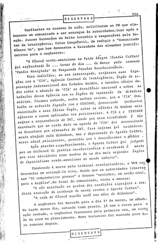 ...........
       _.. _._.
         _._-------1
            ..                                                           1
                                                                                                                  524
                                                    R E' S E R V A O O

              Confiantes no sucesso da açao, solicitaram ao                                          eN     que ela-
        borasse um comunicado a ser .entregue às autoridades,logo após a
                                                            vel
        ação. Juarez Guimarães de Brito incumbiu o responsà      pelo Se-
           .'               .                .   .
        tor de Inteligência •.Celso Lungal:etti•.de redigir o "Comunicado
        Número Um", que bem qemonstra a falsidade das.alegadas justifi-
        cativas para o seqüestro:~
              "O Can6uL no~te_ame4icano                     em P04~0 ALeg~e                       (Cu4ti6    Cutte~)
              ~<i
        ~oL .I ll~.I.tJL<ldo
                           ã:.I•.•• hOl!.<l.l dL<l ••• d~ M<ll!.ç p~to
                                           do                  o                                              co m<lndo
        'Ca4Lo6 Ma4igheta'     da Vangua4da   popuLa~ RevoLucion~4ia.
                E66e         indivIduo,       ao 6e4 inte~~ogado, con6eb6oU                            ~ua6     Llga-
         çi~.I com <l 'CrA', AgincL<l C~n~a<lL d~ In~~LLgincLa,             iagio d~ ~.-
                .
         pLonag~m Ln~~1I.n<lcLon<lL .'
                                         do.l E.lt<ldo.lUnLdO.l, ~ a~v~to~ viaLo.l d<l-
          d06 60b~e a atuacao da .'CIA' note~nit;nlo naclonal                 e bob~e    a6
          h.~t<lçi~.Id~.I.I<l gêncL<l com o. iagio, d~ .,~pa~.I.Iio d<l d.i.~<ld~.'<l
                               A                                                            •
          mLtL~al!.. FLC<lmo.l '<lb~ndo, ~n~a~ o~~a<l' coL.<l', q~~ <l 'CIA' ~a<l-.
         'b<lth<l~m ~.ta~L~<l tLg<lçio com o CENIMAR, 60an~c~ndo                Lnct~.Lv~
           O1I.L~n~<lçiO<l ~.I.I~úttLmo iagêio, ,"ba~ 0.1 mê.todo. d~ :úJ/LWM. maü
           ~,í.i.C<lZ~.I.I~a~m <lptLc<ldo' no' paüLon~Lao.l.
                         <l                                          A crA ~ o CENHIAR
           .loll Ltm con.c01l.aêncL<l SNI, .I~ndo q~~ ~.I.I<lLv<ltLd<ld~ ê. tio
                      <l                 do                           a
           <lc~nt~<lda q~~ ~m c~at<l d<lt<l~m <lgent~ d<l 'CIA' 60L <l.l.l Lnado
                  J
                                                                                  <l.l.l
            n<l G~<ln<lb<la<l pOli.~t~mento.l do SNI. E.I.I~Ln60am~ 60L .c~Ld<ldo.l<l·      .



            m~nt~ <lb<l6<ldo   p~t. dLt<ld~a<l, m<l.lo d~poLm~nto do Ag~nt~ c~tt~a,
            no.l.lO<lt~<ltpaL.lLon~Lao, peamLtL~ q~e o tao~xê..I.I~mo' <lpúbtLco .
                                                                                L
                      Api.l pa~.lt<lao .eadcpoLm~nto,     o Ag"nt~ c~tt~a 6o . j~Lgado
             pOli.~m taLb~n<lt d~ j~.~Lç<l a~vot~cLoniaL<l ~ cond.n<ldo i             moat~
             pOl!.  .I~a.l<ltLvLdadc.l como mcmbao d~ ~m do.l m<lL.In'6ando.l iagio.l
             do impeltialibnlO l1oltte~am·e.tl..tca.no no mu.l'ldoú'lteilto".
                   Condenado             à morte pelo tribunal                revoiucionário,                  a VPR     con
                      .                                                               '

            descendia em entregá-lo vivo, desde que as autoridades libertas
            sem "50 companheiros presos" e fossem "enviados, em avião civil,
,   .       para a Argéliall.No final                  do comunicado,                     vinha    a ameaça:
                       liA    nã.o a.ceitaçao        ou. qLleblta.da.6 cOl1diçõeb                   b.tgnl6.tca a. ime-
                                .               .
             dL<lt<lexec~çio             d<l .lentenç<l d. moate         con~aa                 o Agente     c~ttel!.".
                       liA vida. do Côtt6u.l e6p.taO            eb.tã na.b.maob                   da. di.ta.du.lta.".
                       O seqüestro            foi marcado     para      o dia 21 de março,                      um sábado.
             Na tarde          desse     dia, e~tando tudo pronto,                          já com o carro        para         a
             ~çáo roubado, o seqUestro fracassOu pela primeira vez, em virtu
             de de erro no planejamento.                    Nova       tentativa                foi marcada       para    du-

              as semanas            depois.



                                                            .-----_.   __   ._.~~-'
 