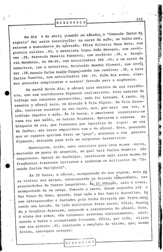 525
     _-----            •••..•---
                            -            R E S E 11V A~        O'



                  No dih        4 de abril       (também um sábado), o "Comando Carlos Ma
         righela'~ foi assim constituído: no carro da ação, um Volks azúl',
                         ..                      ~       .
         estavam o comandante .da operação, Félix Silveira Rosa Neto, com
                                                                        .

         pistola ~alibre            .45, o motorista Irgeu João Menegdn, 'com rev6l-
         ver .38,     Fernando Damatta Pimentel, com revólver                .38;    e    Gregó-
          rio Mendonçri, do MR-26, com metralhadora INA .45; e no carro da
          cobertura, iam o motorista, Reirlholdo 1madeo Klemen.t, com revól
          ver .38, AntonioCarlosAraújoChagasltarhbémom revólver .38, e Luiz
                                                   c
          Carlos Dam4tto, com metralhadora INA .45. Além das armas, algu-
          mas granadás comple~avam o arsenal formado para o seqüestro.
                   Ná mânhã desse' dia,           '0    c5n~ul saiu sozinho de sua residan~
          cia, com sua caminhonete Plymouth azul-marinho. Pelo excessO ~e
              tráfego nos caminhos percorridos, nada foi tentado. Â tarde, nO
              vamente o côns~l saiu, em direç50 à Vila Hípica. Em Vila Assun~
              ção, tentaram encostar no seu carro, mas, por mais                    uma   vez,     6
              .tráfego impedi.u a ação. Às 16 horas, o ame-ricano encontrava-se
              numa rua sem saida,. no bairro Tristeza. Montaram o esauema                        de·
              bloqueio da rua, que fracassoU por irnperíci.ét
                                                           de                 l"geu:       em vez
              de fechar, seu carro emparelhou com o do cônsul. Este, pensando
              que'os rapazes qU8r:i:amfazer um "pega", arrancou a su~                     potente
              Plymouth,deixando  para tr5s os surpresos terroristas.
                     Combinaram, então, nova tentativa paracss~                   mesma    noite,
          • marcando um ponto de encontro, ao qual Luiz Carlos Dametto                           nao
               compareceu. Apesar do desfalque, resolveram agir assim mesmo. Os
               freqüentes fracassos irritavam e açodnvam os mil i tant.cS do "Co-
.~             mando Carlos l'1arighela".
                     Às 20 horas, o cônsul, acompanhado de sua esposa, saiu p~
                                                                              •
               ra visitar uns amigos, estacionando né1Avenida Ind<?pcnc1ôncia,
                                                                            nas
               p):,oximidadesdo Teatro Leopoldina. ~o~~~s,       saiu o casal i
               acompanhado de um amigo. Tomando o carro, foram seguidos at& a
               Rua VascO da Gama, quando, logo'após a Rua Rumiro Barcellos,                        fo
               ram ultrapassados        e fechados pelo Volks dirigi.do por Irgeu,ocor
               rendo uma batida. Os tr~s milit~~tes desse carro, rfilix, Fcrnan
                do e Gregór.io desceram, cercando a caminhonete do cônsul. Este,
                  ,
                ã vista das armas,       11.50    titub<?ou: arrancou violentamentci         abal-
                roando o Volks e atropelando Fernando. F6lix, por tr5s,                     atirou
                com sua pistola .45, accrta~do a omoplata da vitima, que, mesmo
                ferida, conseguiu escapar.

                                                 H F ~~ r    ·~··~;-~~-;;-r~ ------------_J
                                                                     I
                                                 __._          ,    _J
 