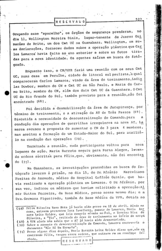 ,.
",
                                                                                                           527
                                              [RESEBV/l.ÜO
                                                             .      -
         Ocupando esse "aparelho", os órgãos de segurança prenderam,                                        no
         dia 11, Wcllington Moreira Diniz,                              lugar-tenente     de Juarez Gui
         marães de Brito, um dos Crat UC na Guanabara. We.ll
                                                           ington, em su-
     o   as .declarações, forneceu dados sobre a operação plástica que Car
         los Lamarca havia feito no ano anterior e sobre as fotos                                       tira-
                                         ;I

         das para a nova identidade. Os agentes saíram em busca do fotó-

         grafo.
                   Eriquanto isso, o CN/VPR faziA uma reunião com os seus Cmt
         UC, numa casa              em peruíbe~ cidade do litoral sulpaulista,àqual
         compareceraiu Carlos Lamarca,' vindo da área de treinamento, Ltldi~
         las Dowbor" membro do CN e Cmt UC dm são Paulo, e Maria do Car-
         mo Brito, nembro do CN, além d9S dois Cmt UC da Guanabara. O Cmt
         UC do Rio Órande do Sul, também previsto para a reunião,não foi
         encontrado              (68).
                    F6i decidida a desmobilização                            da area de Jacupiranga, por
                                                  .                      '
         t6rmino detreinamento~                       c a ativação da AT de Trés Passos                   (69).
         Disbutida ~ necessidade da descentralização                                 do Comando,para             a
         conduçãO d&s opcraç&cs de guerrilhas irregulares ntlnova AT, L~
         marca rêcu~ou a proposta de aumentar o CN de 3 para                                     4 membros,
         mas ~ceitoU a formaç~o de um Esttldo-Maior do Sul, para auxiliã-
          lo na condução das operações                           (70).
                    Terminada~            reunião, cada participante voltou para                           seus
          lugar~s de ação. Maria Barreto seguiu ~ara Porto Alegre, levan-
          do ordens e~critis para F&lix,quc,' obviamente, não foi encontra
          do     (71).

                    Na Guanabal:aI as invcst.igações proccdida~ em busca do fo-
          tógrafo levaram ~ prisão, no dia 15, do D~ Afrãnio                                      Marceliano
          Freitas de Azevedo, m&dico do Hospital Gaffrée Guinle, que                                         ha-
          via realizado a operação plástica em Lamarca. O D~ AfrâniO, por.
          sua vez, indicou os Inédicos.
                                      que haviam solicitado a opcração:Al
          mir Dútton Fe.rreira, da Base I>1édica,
                                                preso nesse mesmo dia; e a
          Dra.Germana Figueiredo, também da Base Médica da VPR, detida no

          (68)      Félix   Silvei.ra   Ror.a Neto já havÍ-n. si.do 1~re50 em 12 de abril.              Aindn na
                    casa,   est:lVnm presentes        1a1'<'1 Tavclbcrr"     aman te de Lamarea,     }lar ia Bn..::.
                    reto Leite Valdcz, que iria cumprirmiss~o no Sul, e Tcrcina Dias de
                    Oliveirn,     a "Tia",    rctir:tda     tia ilrcn tic treinamento      no iníci.o de l::arc;o.
           (69)     A VPR :tinda não snbia         qll' a AT já hnvia       sido lll'smaotclad:l.
           (70)     Sobre o assunto      d;J. llcBcl~nlr:llj.zaç:;o      do Com:ll1do, L:l1Iwrca e5crevcl'ia    o
                    documento       "Niio Só Um Exemplo".
           (71)     Pre~w algu05 dias (hpoi.~;, ~l:1rja B:I1~rcto.Lcitc       V:lll](>z disse que,nilo  (:0
                    cOlltr:1I1do F~lix, nl~:r.OU (';':';J.S onknG, qlic ('titavam em um ('ovelope       (e=
                     I .
                     c l;!llo.                    -l~~~~_~~.:J~l----------------
                                                      _~~~~
                                                       _ ....
                                                          ~
                                             -.--.-...- - ... --
                                                         -....  - ..
 
