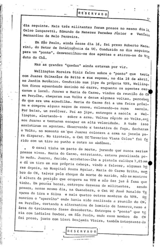R'E'S E R V A O O


       'dia seguinte. Mais três militantes foram presos no mesmo dia 16
       Celso Lungaretti, Edmundo de Menezes ·Paredes Júnior           e    VanIsio
                                                                                      ,
       Bernardino de Melo Ferreira •
                                  ••
             Em são Paulo, ainda nesse dia 16, foi preso Roberto Maca_
       rini, do Setor de Inteligência da UC. Conduzido no dia seguinte
       para um "ponto", des}J'encilhou-sedos agentes e atirou:"se do Via
       duto do Chá •.
                .
             Mas as grandes "quedas" ainda estavam por vir.

             Wellington Moreira Diniz falou ·sobre o "ponto" que teria
                                                  ,                   ,
       com Juarez Guimarães de Brito e sUa esposa, no dia 18 de abril,
       no Ja~dim Botânico. Cond~zido num jipe da própria VPR, Welling_
                             "     '.             .
      ton ficou aguardando sozinho no carro, enquanto os agentes cer-
      cavam o local. Juarez e Maria do Carmo, vindos da reunião do CN
..    em·Per.uíbe,.
                  chegaram num Volks e deram algumas voltas, percebe~
      do que era urnaa~madilha. Maria do Carmo foi a urna feira próxi-
      ma e comp~ou alguns maços de couve, colocand.o-os nu~a  sacola.
      Por baixo, um revólver. Foi ao jipe, entregou a sacola a Wel-
      ling"t7on, lertando- o
               a             sobre.a arma. Voltou rápido ao Volks, av2:.
      sou Juarez e tentaram escapar em alta velocidade.           A tudo       isso
      assistiram os.agentes. Observando a'tentativa de fuga, fecharam
      o VOlks, no momento em 'que Juarez colocava a arma na janela pa-
      ra disparar. No tiroteio, o Cmt UC ."SeverinoViana Colou" foi fe
      rido com um tiro no punho e outro no abdômen.

        •   O casal tinha um pacto de morte, jurando qu~ nunca seriam
      presos vivos. Maria do Carmo, entretanto, estava paralisada pe~
      lo medo. Juarez, ferido, arrebatou-lhe          a pistola calibre 7,65.mm
     e dá um tiro em sua própria cabeça, vindo a falecer, algumas h~
     ras depois, no Hospital Souza Aguiar~ Maria do Carmo Brito, mem
     bro do CN, talvez pelo choque da morte do marido, não se mostrou
     'i altura da posição que ocupava na VPR e não fez jus i fama que
                    .. -
                     "'-   .
     tinha. Em poucas horas"entregou       dezenas de militantes,          sendo
     presos, nesse mesmo dia, na Guanabara, o Cmt UC Jos6 Ronaldo Ta
     v?res de Lira e Silva   e mais quatro outros membros da VPR.              De
     nunciou o "aparelho" onde havia sido realizada a reunião do CN;
     em Peruíbe, cortando a alternativa de homizio de Lamarca,caso              a
     área de -treinamento fosse des~oberta. Entregou o "ponto" que te
     ria com Ladislas Dowbor, em são Paulo, onde esse membro              do   CN
     foi preso, junto com Liszt Benjamin Vieira, também integrante da
 