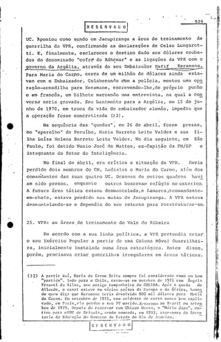 529
                                              r   R E S E R V " ~~

     UC. Apontou           como     sendo          em Jaéupiranga             a área      de treinamento                 de
     guerrilha        da VPR,            confirmand?             as declarações           de Celso         Lungarct-
     ti.    E',    fin~lmente,            esclareceU             o destino        dado    aos dólares         rouba-
     dos do denominado            "cofrd do ~dh6mar" e'as ligações da VPR com o
                                  .             ~           ~'




,.
     governo,da           Argélia, através do seu Embaixador
                                    '_
                                                               ~afif  Keraman~             "'P'                   ~,



     Para    Maria        dê Car~o,            cerca    de um milhão              de dólares         ainda'       esta-
     vam    comO      Embaixador.                 Coln.boranc10 com a polícia,                    montou     uma op~
     ração-armridilha              para        Keramane,           éscrevendo-lhc,de              próprio         puhho
     c em fr~~c6s,            um ~ilhete              marcando           uma entrevista,            na qual       a 60n
     versd        s~~ia     gravada.           Seu banime~to              para    a Argélia,         em 15 de ju-
     nho de 1970, em troca                        da vida        do e~)aixador           alemão,      impediu          que
     a opdração            fosse    concretizada                  (72).
                                          ,                        -
                  Na scquência            das      "quedas"~            em 26 de abril,            foram     presas,
     no "tipar~lho" de peruibe,                        Maria           Barreto    ieite    Valdez      e sua            ~i-
     lha Luíza        Helena        Barreto           Leite        Valdez.       No dia    seguinte,         em         São
     Paulo,        foi detido            Wanio       José        de Mattos,       ex-Capi~ão         da PI1/SP            e
     intcgratite do Setor                     de Intelig6hcia.

                  No final     de abril,              era crítica            a situação           da VPR.          Havia
     perdido        dois     membros           do CN, Lac1islas e Maria                   do Carrno, alé.~1l1
                                                                                                           dos
     comiu{dantes           das suas qU<:ltroUC. DezenC1S de outros                                 quadros            lwvi
     am sido presos,                enquanto                outros        buscavall1 re.fúgio no exterior.
     A futura        área     tática           estava       desmant,elada, e IJamarca ,ocoma.nc1antc-
     em-chefe,            estava    perdido           nas matas           de Jacupiranga.            A VPR    cst:ava
     desmantelando-se               e dependia              do seu retorno             para recstruturur--sc.-



     25. VPR:        as areas            dc treinamento                 do Vale      do Ribeira

                  De acordo        com a sua linha                     paI i tica,    a VPR pret.endia criar'
     o seu Ex6rcito            Popular              a partir           de uma Coluna       Móvel      Guerrilhei-
     ra,     inicialmcllte           instalada           numa          ~rca estrat6gica.            Antes     ,disso,
     poreln, precisava              criar           guerrilh~s           irregulares       em fireas táticas.




     (72)     A partir       daí, Haria doC.11~lUo,Bri.to sempre foi consitIer.:1tl.1 como um bom
              "p:l1:tido".       Indo para o Chile,        Cé1P.OtI-$Cem olllllbl"o tI" 1971 com Ãugt~10
              l'e7.zlIt:i. da Silvól,     seu ontir.,o comp:mllci.ro do COLINA. ÁpÓH .1. queda                   de
              Allcndc,       o c.1sn] cfilc,(' em v;1rio!; p.1.íscs d.1. Europa c da Áfr.icll,            haven
              do qll('ltl di.f',: que Kenlllane tl'ri.a devolvido           800 mil. dó1.an·s pé1l'.1. }bdã
              do Carmo. E!II setemhro          tI(, ]975,   llUltl aci.dl'ntc   de carro   1l111C;lH'lll expli-
                                                                                                   l
              cado,      em Paris,    ('la pcnicll o sell ~)(.)1Il.11"idl}.I~('t()nH)1l ao H,":tr.il em !~('l"elll
              IIro   ue   19i/(). Depois d(~ (':15.1.1"-5(> com Chizuo Ozava. o "}Lirio Japa",                cn-=-
              tI'ou par:! ol'DT de Bri.::o) :1 •• r;l'ntlo n()nll~ada, em ) 9B3, :1~;~;('~;sora d.'! ~;N'l'e
              tada CI:1 Edllcaç:;o do G()Vl~l:no do )·:::t'ldo do I~j() dl' .I:nú·ll:n.

                                                   [~;-;~~.::
                                                         1l'-~:_'~':~j;~_~J-~-
                                                                           ---
 